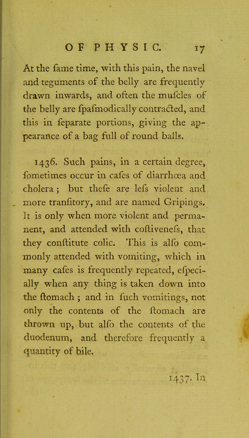 At the fame time, with this pain, the navel and teguments of the belly are frequently drawn inwards, and often the mufcles of the belly are fpafmodically contracted, and this in feparate portions, giving the ap- pearance of a bag full of round balls. 1436. Such pains, in a certain degree, fometimes occur in cafes of diarrhoea and cholera ; but thefe are lefs violent and , more tranfitory, and are named Gripings. It is only when more violent and perma- nent, and attended with coftivenefs, that they conftitute colic. This is alfo com- monly attended with vomiting, which in many cafes is frequently repeated, efpeci- ally when any thing is taken down into the ftomach ; and in fuch vomitings, not only the contents of the ftomach are thrown up, but alfo the contents of the duodenum, and therefore frequently a quantity of bile. 1437. In