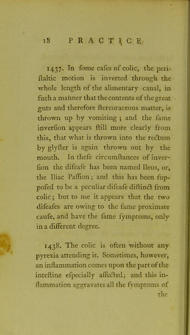 1437. In fome cafes of colic, the pcri- ftaltic motion is inverted through the whole length of the alimentary canal, in fuch a manner that the contents of the great guts and therefore ftercoraceous matter, is thrown up by vomiting j and the fame inverfion appears frill more clearly from this, that what is thrown into the rectum by glyfter is again thrown out by the mouth. In thefe circumftances of inver- fion the difeafe has been named Ileus, or, the Iliac PalTion; and this has been fup- pofed to be a peculiar difeafe diftinct from colic; but to me it appears that the two difeafes are owing to the fame proximate caufe, and have the fame fymproms, only in a different degree. 1438. The colic is often without any pyrexia attending it. Sometimes, however, an inflammation comes upon the part of the interline efpecially affected; and this in- flammation aggravates all the fymptoms of the