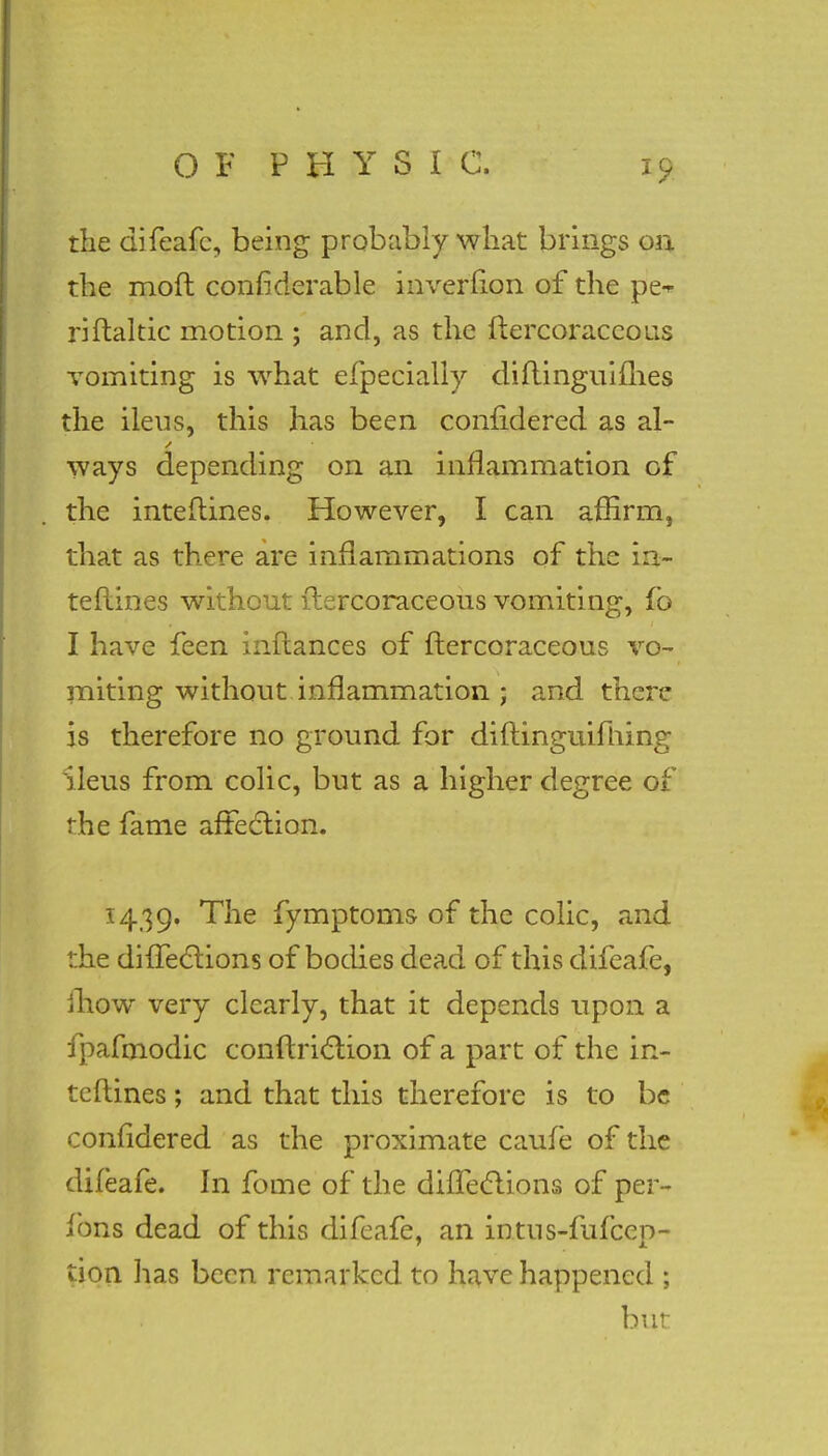 the difeafe, being probably what brings on the mod considerable inverfion of the pe^ riftaltic motion ; and, as the ftercoraccous vomiting is what efpecially diftinguifhes the ileus, this has been conndered as al- ways depending on an inflammation of the interlines. However, I can affirm, that as there are inflammations of the in- terlines without ftercoraceous vomiting, fo I have feen inftances of flercoraceous vo- miting without inflammation ; and there is therefore no ground for diflinguifrung Ileus from colic, but as a higher degree of the fame affection. 1439. The fymptoms of the colic, and ::he difTeclions of bodies dead of this difeafe, mow very clearly, that it depends upon a fpafmodic conftriction of a part of the in- terlines ; and that this therefore is to be coniidered as the proximate caufe of the difeafe. In fome of the difleclions of per- fons dead of this difeafe, an intus-fufcep- tion lias been remarked to have happened ; but