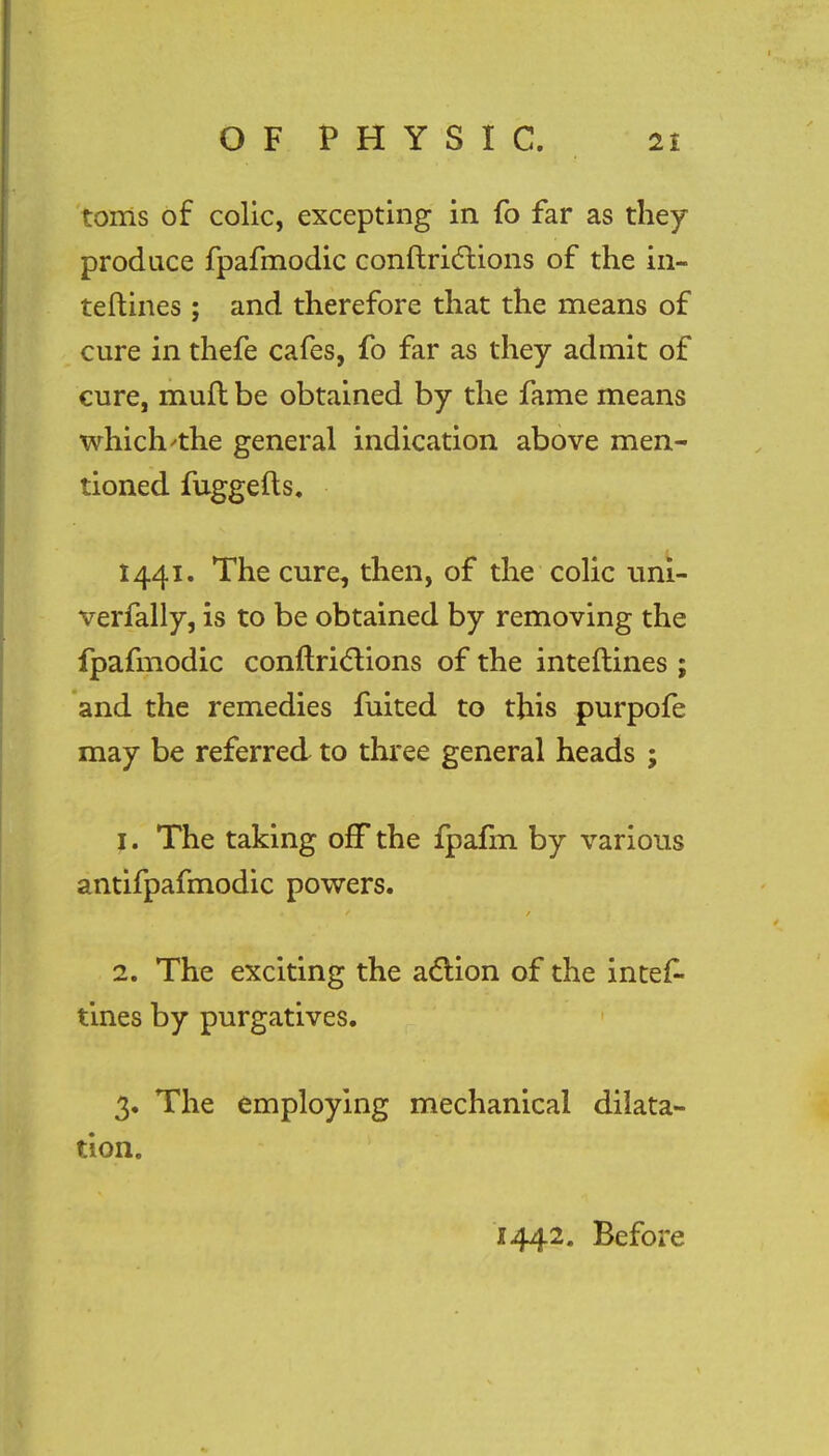 toms of colic, excepting in fo far as they produce fpafmodic conftriclions of the in- teftines; and therefore that the means of cure in thefe cafes, fo far as they admit of cure, mull be obtained by the fame means which 'the general indication above men- tioned fuggefts. 1441. The cure, then, of the colic uhi- verfally, is to be obtained by removing the fpafmodic conftrictions of the inteftines ; and the remedies fuited to this purpofe may be referred to three general heads ; 1. The taking off the fpalm by various antifpafmodic powers. 2. The exciting the action of the intef- tines by purgatives. 3. The employing mechanical dilata- tion. 1442. Before