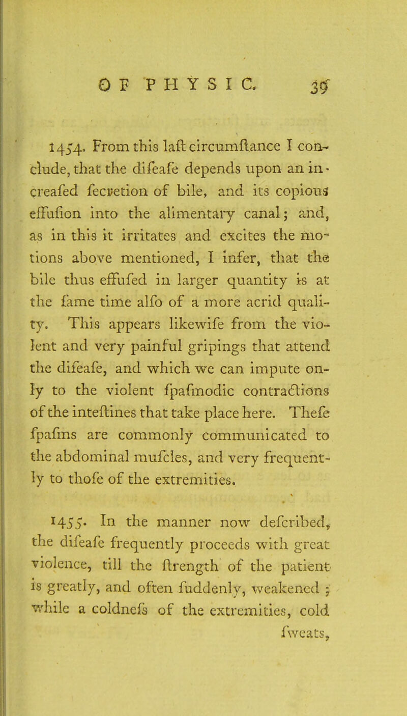 From this laft circumflance Icon- elude, that the difeafe depends upon an in • creafed fecretion of bile, and its copious efFufion into the alimentary canal; and, as in this it irritates and excites the mo- tions above mentioned, I infer, that the bile thus efFufed in larger quantity is at the fame time alfo of a more acrid quali- ty. This appears likewife from the vio- lent and very painful gripings that attend the difeafe, and which we can impute on- ly to the violent fpafmodic contractions of the interlines that take place here. Thefe fpafms are commonly communicated to the abdominal mufcles, and very frequent- ly to thofe of the extremities. 1455. In the manner now defcribed, the difeafe frequently proceeds with great violence, till the ftrength of the patient- is greatly, and often fuddenly, weakened 3 #hik a eoldnefs of the extremities, cold fweats,