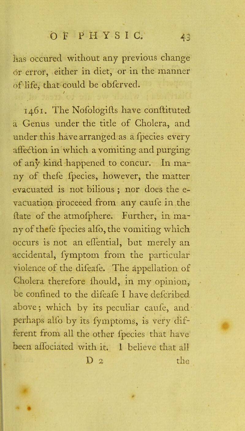 lias occured without any previous change or error, either in diet, or in the manner of life, that could be obferved. 1461. The Nofologifts have conftituted a Genus under the title of Cholera, and under this have arranged as a fpecies every affection in which a vomiting and purging of any kind happened to concur. In ma- ny of thefe fpecies, however, the matter evacuated is not bilious ; nor does the e- vacuation proceeed from any caufe in the ftate of the atmofphere. Further, in ma- ny of thefe fpecies alfo, the vomiting which occurs is not an efTential, bat merely an accidental, fymptom from the particular violence of the difeafe. The appellation of Cholera therefore mould, in my opinion, be confined to the difeafe I have defcribed above; which by its peculiar caufe, and perhaps alfo by its fymptoms, is very dif- ferent from all the other fpecies that have been affociatcd with it. 1 believe that all D 2 the