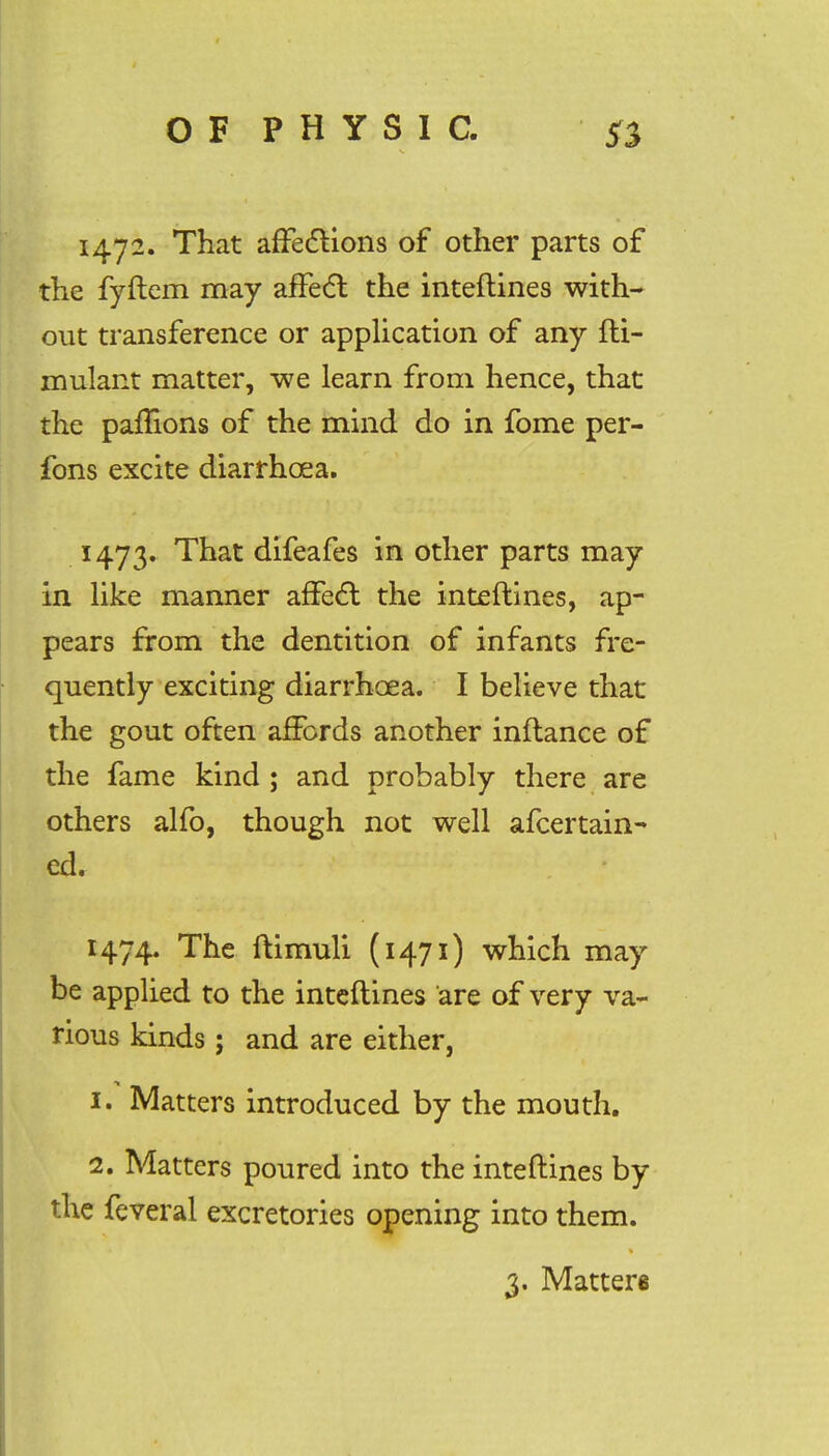 1472. That affections of other parts of the fyftem may affect the inteftines with- out transference or application of any fti- mulant matter, we learn from hence, that the paflions of the mind do in fome per- fons excite diarrhoea. 1473. That difeafes in other parts may in like manner affect the inteftines, ap- pears from the dentition of infants fre- quently exciting diarrhoea. I believe that the gout often affords another inftance of the fame kind ; and probably there are others alfo, though not well afcertain- ed. 1474. The ftimuli (1471) which may be applied to the inteftines are of very va- rious kinds ; and are either, 1. Matters introduced by the mouth. 2. Matters poured into the inteftines by the feveral excretories opening into them. 3. Matters