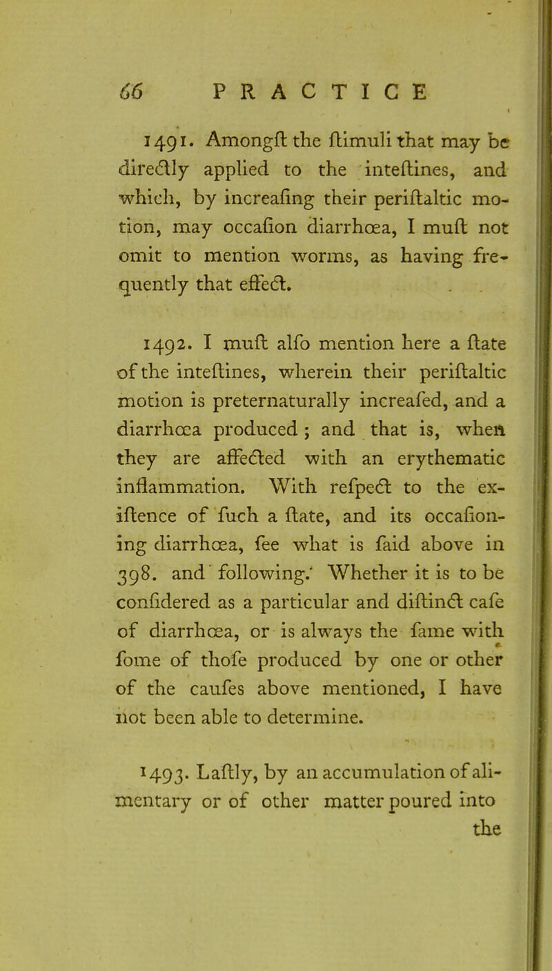 1491. Amongft the ftimuli that may be directly applied to the inteftines, and which, by increafing their periftaltic mo- tion, may occafion diarrhoea, I muft not omit to mention worms, as having fre- quently that effect. 1492. I muft alfo mention here a ftate of the inteftines, wherein their periftaltic motion is preternaturally increafed, and a diarrhoea produced; and that is, when they are affected with an erythematic inflammation. With refpect to the ex- iftence of fuch a ftate, and its occasion- ing diarrhoea, fee what is faid above in 398. and' following.' Whether it is to be comldered as a particular and diftinct cafe of diarrhoea, or is always the fame with fome of thofe produced by one or other of the caufes above mentioned, I have not been able to determine. 1493. Laftly, by an accumulation of ali- mentary or of other matter poured into the