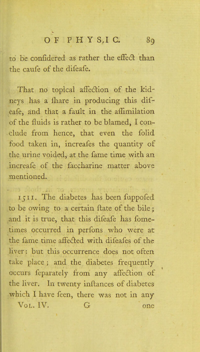 to be confidered. as rather the effect than the caufe of the difeafe. That no topical affection of the kid- neys has a {hare in producing this dif- eafe, and that a fault in the aflimilation of the fluids is rather to be blamed, I con- clude from hence, that even the folid food taken in, increafes the quantity of the urine voided, at the fame time with an increafe of the faccharine matter above mentioned. 1511. The diabetes has been fuppofed to be owing to a certain ftate of the bile; and it is true, that this difeafe has fome- times occurred in perfons who were at the fame time affected with difeafes of the liver: but this occurrence does not often take place ; and the diabetes frequently occurs feparately from any affedlion of the liver. In twenty inftances of diabetes which I have feen, there was not in any Vol. IV, G one