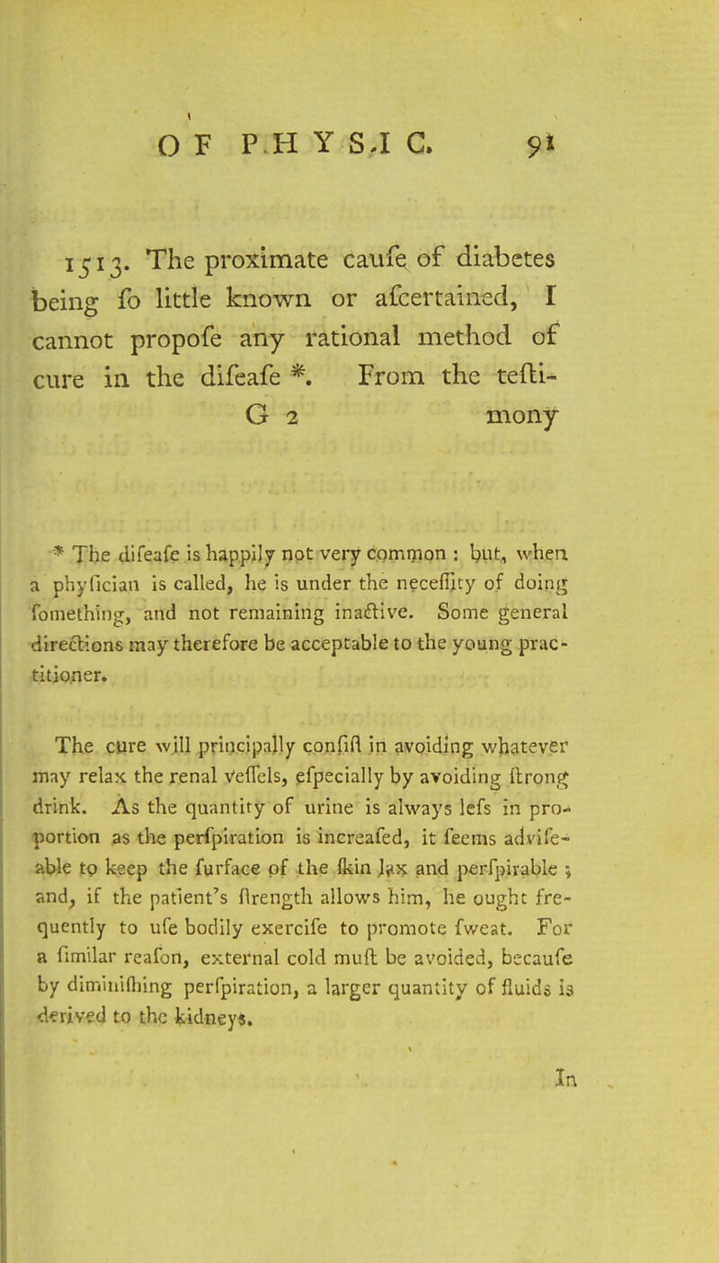 O F P H Y SJ C. 1513. The proximate caufe of diabetes being fo little known or afcertained, I cannot propofe any rational method of cure in the difeafe From the tefti- G 2 mony * The difeafe is happily not very common j but, when, a pbyfician is called, he is under the neceftity of doing fomething, and not remaining inactive. Some general directions may therefore be acceptable to the young prac- titioner. The cure will principally confifi in avoiding whatever may relax the renal Veflfels, efpecially by avoiding ftrong drink. As the quantity of urine is always lefs in pro- portion as the perfpiration is increafed, it feems advife- able to keep the furface of the fkin fyx and perfpirable ; and, if the patient's flrength allows him, he ought fre- quently to ufe bodily exercife to promote fweat. For a fimilar reafon, external cold muft be avoided, becaufe by dimitiiflnng perfpiration, a larger quantity of fluids is derived to the kidney*. In