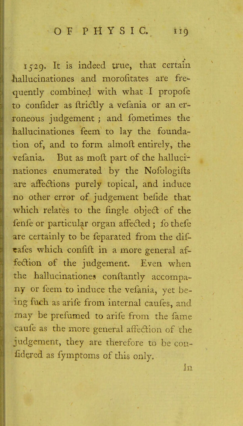 1529. It is indeed true, that certain hallucinationes and morofitates are fre- quently combined with what -I propofe to confider as ftrictly a vefania or an er- roneous judgement ; and fometimes the hallucinationes feem to lay the founda- tion of, and to form almoft entirely, the vefania. But as moil part of the halluci- nationes enumerated by the Nofologifts are affections purely topical, and induce no other error of judgement befide that which relates to the fingle object'of the fenfe or particular organ affected; fo thefe are certainly to be feparated from the dif~ *afes which confift in a more general af- fection of the judgement. Even when the hallucinationes conftantly accompa- ny or feem to induce the vefania, yet be- ing fuch as arife from internal caufes, and may be prefumed to arife from the fame caufe as the more general affection of the judgement, they are therefore to be cott- fidered as fymptoms of this only. In