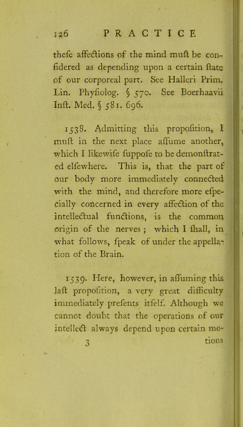 thefe affections of the mind muft be con- fidered as depending upon a certain ftate of our corporeal part. See Halleri Prim. Lin. Phyfiolog. § 570. See Boerhaavii Inft. Med. § 581. 696. 1538. Admitting this proportion, I muft in the next place affume another, which I likewife fuppofe to be dernonftrat- ed elfewhere. This is, that the part of our body more immediately connected with the mind, and therefore more efpe- cially concerned in every affection of the intellectual functions, is the common origin of the nerves ; which I mall, in what follows, fpeak of under the appella- tion of the Brain. 1539. Here, however, in affuming this laft proportion, a very great difficulty immediately prefents itfelf. Although we cannot doubt that the operations of our intellect always depend upon certain mo-