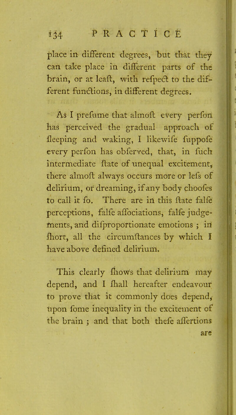 place in difFerent degrees, but that they can take place in difFerent parts of the brain, or at leaft, with refpect to the dif- ferent functions, in difFerent degrees. As I prefume that almoft every perfon has perceived the gradual approach of fleeping and waking, I likewife fuppofe every perfon has obferved, that, in fuch intermediate ftate of unequal excitement, there almofl always occurs more or lefs of delirium, or dreaming, if any body choofes to call it fo. There are in this ftate falfe perceptions, falfe afFociations, falfe judge- ments, and difproportionate emotions ; in mort, all the circumftances by which I have above defined delirium. This clearly mows that delirium may depend, and I lhall hereafter endeavour to prove that it commonly does depend, upon fome inequality in the excitement of the brain j and that both thefe afFertions are