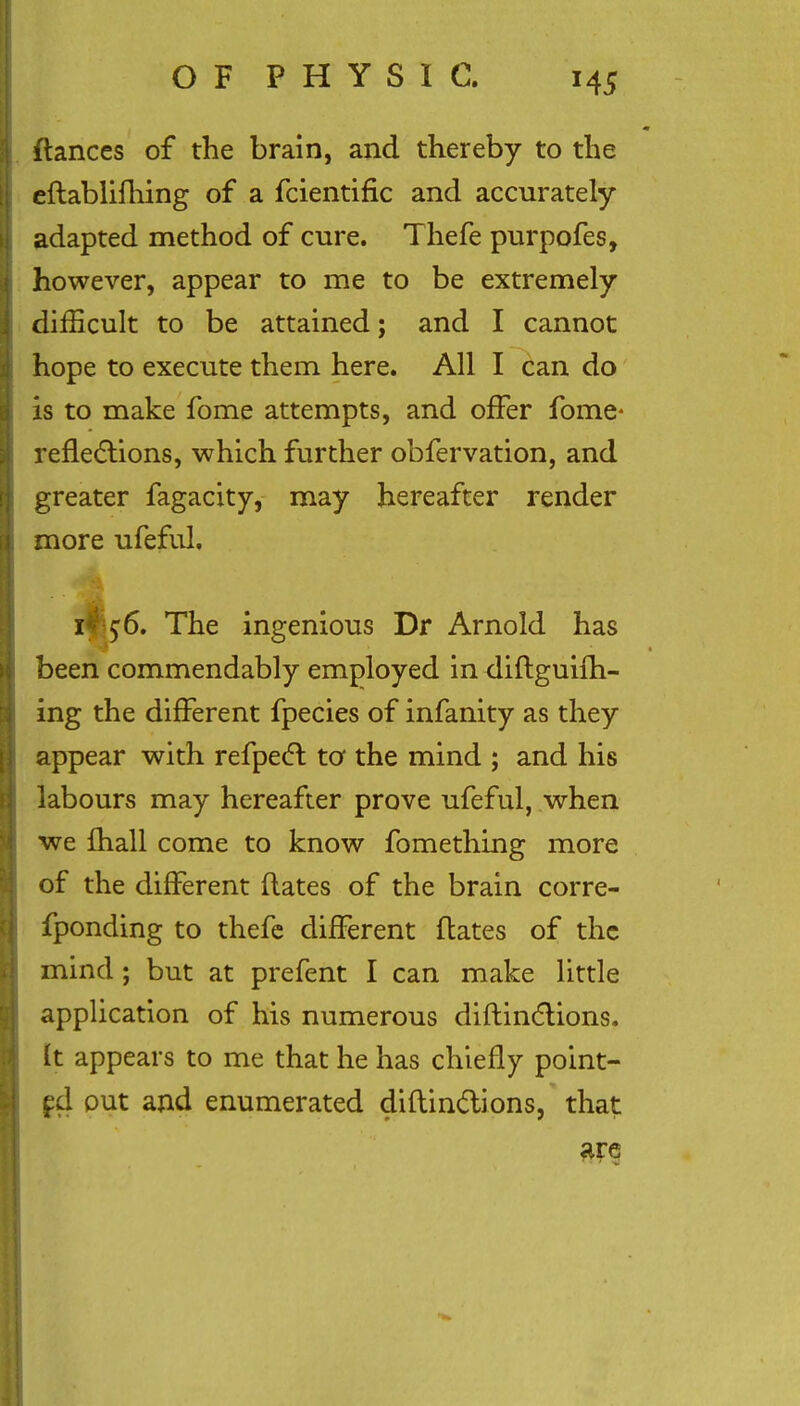 ftances of the brain, and thereby to the eftablifhing of a fcientific and accurately adapted method of cure. Thefe purpofes, however, appear to me to be extremely difficult to be attained; and I cannot hope to execute them here. All I can do is to make fome attempts, and offer fome- reflections, which further obfervation, and greater fagacity, may hereafter render more ufeful. i*f $6. The ingenious Dr Arnold has been commendably employed in diftguifh- ing the different fpecies of infanity as they appear with refpect to the mind ; and his labours may hereafter prove ufeful, when we fhall come to know fomething more of the different flates of the brain corre- fponding to thefe different flates of the mind ; but at prefent I can make little application of his numerous diftinctions. It appears to me that he has chiefly point- ed out and enumerated diflindions, that are