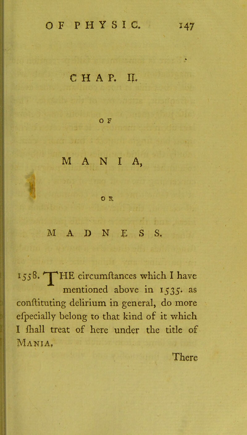 CHAP. II O F MANIA, O R MADNESS, 15$%* ^p^^ circumftances which I have mentioned above in 1535. as conftituting delirium in general, do more efpecially belong to that kind of it which I fhall treat of here under the title of Mania.