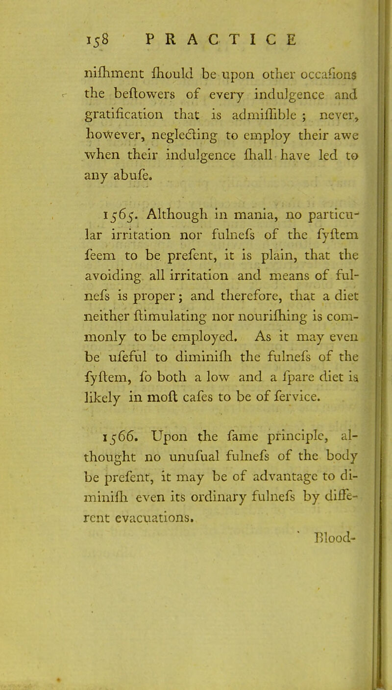 nifhment mould be upon other occafions the beftowers of every indulgence and gratification that is admilTible ; never, however, neglecting to employ their awe when their indulgence mail have led to any abufe. 1565. Although in mania, no particu- lar irritation nor fulnefs of the fyflem feem to be prefent, it is plain, that the avoiding all irritation and means of ful- nefs is proper; and therefore, that a diet neither ftimulating nor nourifhing is com- monly to be employed. As it may even be ufeful to diminifh the fulnefs of the fyftem, fo both a low and a fpare diet is, likely in moft cafes to be of fervice. 1566. Upon the fame principle, al- thought no unufual fulnefs of the body be prefent, it may be of advantage to di- minifh even its ordinary fulnefs by diffe- rent evacuations. * Tllood-