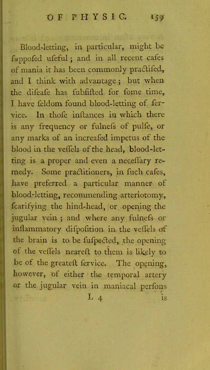 Blood-letting, in particular, might be fwppofed ufeful; and in all recent cafes of mania it has been commonly practifed, and I think with advantage ; but when the difeafe has fubfifted for fome time, I have feldom found blood-letting of fer- vice. In thofe inftances in which there is any frequency or fulnefs of pulfe, or any marks of an increafed impetus of the blood in the vefTels of the head, blood-let- ting is a proper and even a neeeflary re- medy. Some practitioners, in fuch cafes, have preferred a particular manner of blood-letting, recommending arteriotomy, fcarifying the hind-head, or opening the jugular vein ; and where any fulnefs or inflammatory difpofition in the veffels of the brain is to be fufpected, the opening of the vefTels neareft to them is likely to be of the greateft fervice. The opening, ho wever, of either the temporal artery or the jugular vein in maniacal perfons