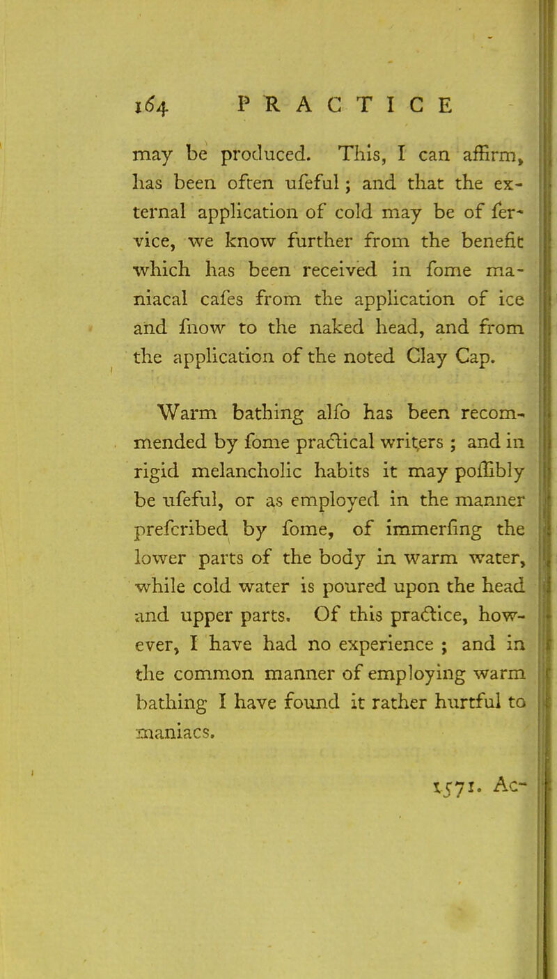 may be produced. This, I can affirm, has been often ufeful; and that the ex- ternal application of cold may be of fer- vice, we know further from the benefit which has been received in fome ma- niacal cafes from the application of ice and fnow to the naked head, and from the application of the noted Clay Cap. Warm bathing alfo has been recom- mended by fome practical writers ; and in rigid melancholic habits it may polUbly be ufeful, or as employed in the manner prefcribed by fome, of immerflng the lower parts of the body in warm water, while cold water is poured upon the head and upper parts. Of this practice, how- ever, I have had no experience ; and in the common manner of employing warm bathing I have found it rather hurtful to maniacs. 1571. Ac-