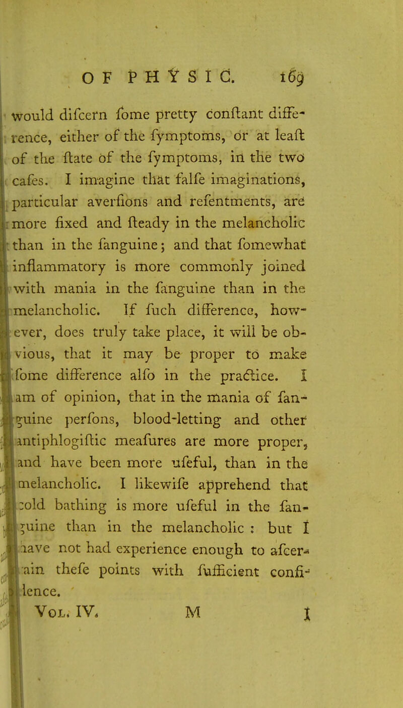 would difcern fome pretty conflant diffe- rence, either of the fymptoms, or at leaft of the ftate of the fymptoms, in the two cafes. I imagine that falfe imaginations, particular averfions and refentments, are : more fixed and fteady in the melancholic than in the fanguine; and that fomewhat inflammatory is more commonly joined with mania in the fanguine than in the melancholic. If fuch difference, how- ever, does truly take place, it will be ob- vious, that it may be proper to make fome difference alfo in the practice. I am of opinion, that in the mania of fan- guine perfons, blood-letting and other antiphlogiflic meafures are more proper, and have been more ufeful, than in the melancholic. I likewife apprehend that old bathing is more ufeful in the fan- guine than in the melancholic : but I lave not had experience enough to afcer* ain thefe points with fuffieient confix lence.