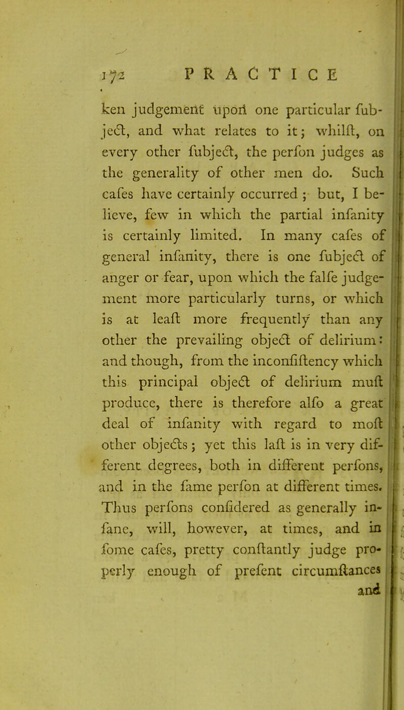 • ken judgement npoii one particular fub- jedt, and what relates to it; whilft, on every other fubject, the perfon judges as the generality of other men do. Such cafes have certainly occurred ; but, I be- lieve, few in which the partial infanity is certainly limited. In many cafes of general infanity, there is one fubjecl of anger or fear, upon which the falfe judge- ment more particularly turns, or which is at leaft more frequently than any other the prevailing object of delirium: and though, from the inconfiftency which this principal object of delirium muft produce, there is therefore alfo a great deal of infanity with regard to mod other objects; yet this laft is in very dif- ferent degrees, both in different perfons, and in the fame perfon at different times. Thus perfons confidered as generally in- fane, will, however, at times, and in fome cafes, pretty conftantly judge pro- perly enough of prefent circumfiances and