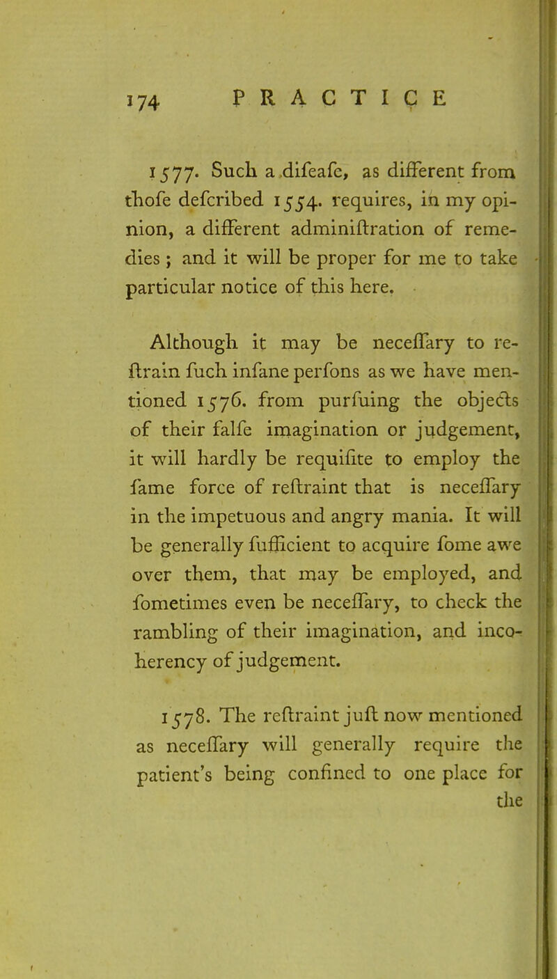 1577. Such a.difeafe, as different from thofe defcribed 1554. requires, in my opi- nion, a different adminiftration of reme- dies ; and it will be proper for me to take particular notice of this here. Although it may be neceffary to re- train fuch infane perfons as we have men- tioned 1576. from purfuing the objects of their falfe imagination or judgement, it will hardly be requifite to employ the fame force of reftraint that is neceffary in the impetuous and angry mania. It will be generally fufEcient to acquire fome awe over them, that may be employed, and fometimes even be neceffary, to check the rambling of their imagination, and inco- herency of judgement. 1578. The reftraint juft now mentioned as neceffary will generally require the patient's being confined to one place for the