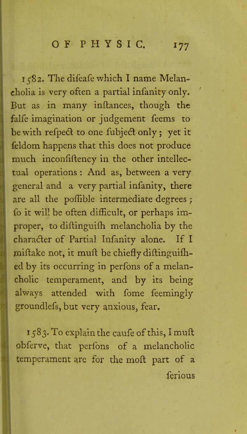 15$ 2. The difeafe which I name Melan- cholia is very often a partial infanity only. But as in many inftances, though the falfe imagination or judgement feems to be with refpecl: to one fubject only; yet it feldom happens that this does not produce much inconliftency in the other intellec- tual operations : And as, between a very general and a very partial infanity, there are all the poffible intermediate degrees ; fo it will be often difficult, or perhaps im- proper, to diftinguifh melancholia by the character of Partial Infanity alone. If I miftake not, it muft be chiefly diftinguifh- ed by its occurring in perfons of a melan- cholic temperament, and by its being always attended with fome feemingly groundlefs, but very anxious, fear, 1583. To explain the caufe of this, I muft obferve, that perfons of a melancholic temperament are for the molt part of a ferious