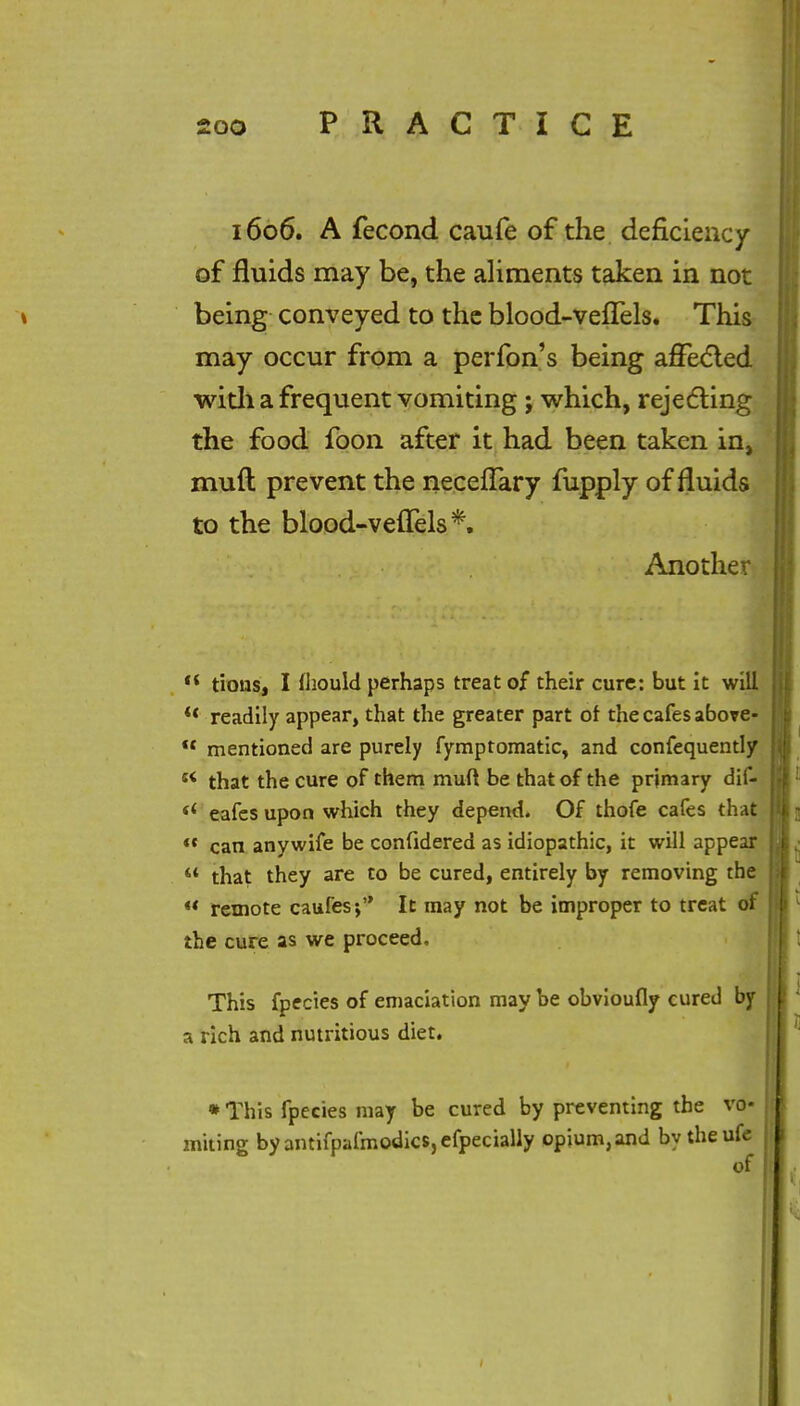 1606. A fecond caufe of the deficiency of fluids may be, the aliments taken in not being conveyed to the blood-veffels. This may occur from a perfon's being affected with a frequent vomiting ; which, rejecting the food foon after it had been taken in, muft prevent the neceffary fupply of fluids to the blood-veflels*. Another <{ tions, I fhould perhaps treat of their cure: but it will ** readily appear, that the greater part of the cafes above-  mentioned are purely fymptomatic, and confequently s< that the cure of them muft be that of the primary dif- si eafes upon which they depend. Of thofe cafes that  can any wife be confidered as idiopathic, it will appear  that they are to be cured, entirely by removing the  remote caufes; It may not be improper to treat of the cure as we proceed. This fpecies of emaciation may be obvioufly cured by a rich and nutritious diet. * This fpecies may be cured by preventing the vo- miting byantifpafmodics,efpecially opium, and by theufe of