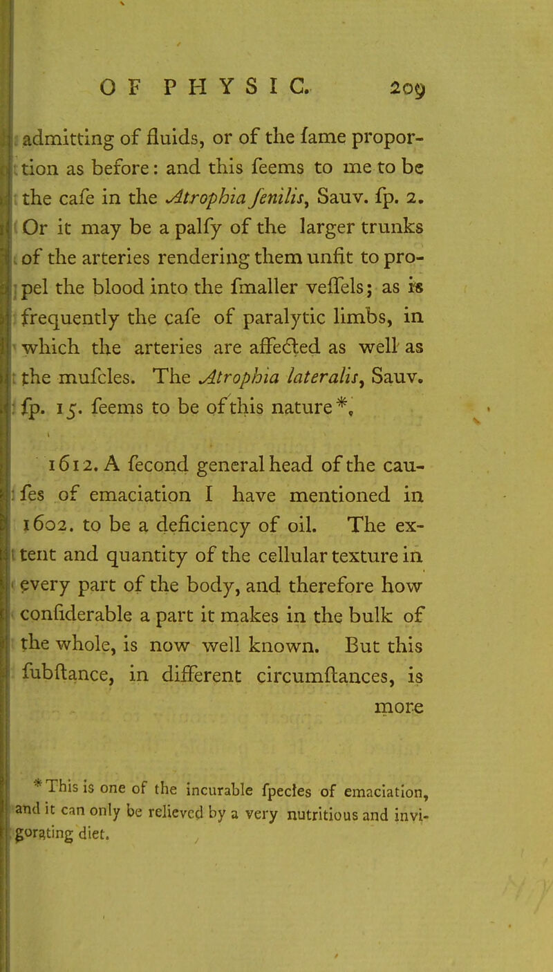 I admitting of fluids, or of the fame propor- Ittion as before: and this feems to me to be 1 the cafe in the Atrophia fenilisy Sauv. ip. 2. j Or it may be a palfy of the larger trunks of the arteries rendering them unfit to pro- pel the blood into the fmaller veffels; as is frequently the cafe of paralytic limbs, in which the arteries are affected as well as the mufcles. The Atrophia lateralis, Sauv. :fp. 15. feems to be of this nature*, 1612. A fecond general head of the cau- fes of emaciation I have mentioned in 1602. to be a deficiency of oil. The ex- tent and quantity of the cellular texture in 1 every part of the body, and therefore how conliderable a part it makes in the bulk of the whole, is now well known. But this fubftance, in different circumftances, is more * This is one of the incurable fpecles of emaciation, and it can only be relieved by a very nutritious and invi- gorating diet.