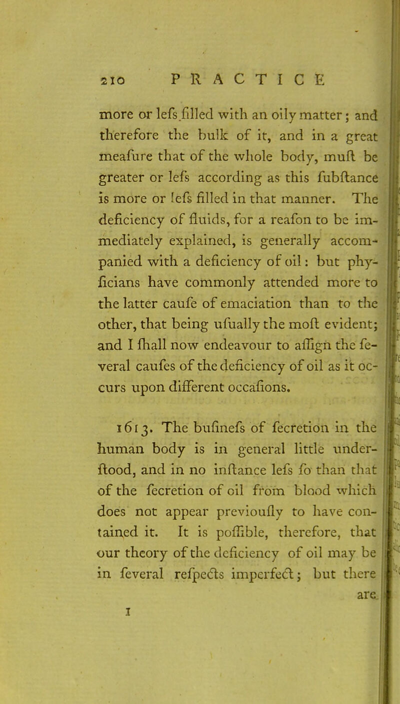 more or lefs filled with an oily matter; and therefore the bulk of it, and in a great meafure that of the whole body, mull be greater or lefs according as this fubflance is more or lefs filled in that manner. The deficiency of fluids, for a reafon to be im- mediately explained, is generally accom- panied with a deficiency of oil: but phy- ficians have commonly attended more to the latter caufe of emaciation than to the other, that being ufually the moft evident; and I mail now endeavour to affign the fe- veral caufes of the deficiency of oil as it oc- curs upon different occafions. 1613. The bufinefs of fecretion in the human body is in general little under- ftood, and in no inftance lefs fo than that of the fecretion of oil from blood which does not appear previoufly to have con- tained it. It is pofiible, therefore, that our theory of the deficiency of oil may be in feveral refpects imperfect j but there are.