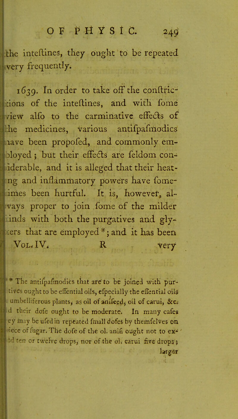 the inteftines, they ought to be repeated very frequently. 1639. In order to take off the conftric- dons of the interlines, and with fome view alfo to the carminative effects of :he medicines, various antifpafmodics lave been propofed, and commonly em- ployed ; but their effects are feldom con- iderable, and it is alleged that their heat- ng and inflammatory powers have fome- imes been hurtful. It is, however^ al- vays proper to join fome of the milder inds with both the purgatives and gly« :ers that are employed * j and it has been Vol. IV4 R -very * The antifpafmodics tfiat are to be joined with pur- tives ought to be elFential oils, cfpecially the effential oils umbelliferous plants, as oil ofanifeed, oil of carui, &e. d their dofe ought to be moderate. In many cafes ey nv.y be ufedin repeated fmall dofes by themfelves on ■iece of fugar. The dofe of the ol. anifi ought not to ex- hd ten or twelve drops, nor of the ol. carui five drops; larger