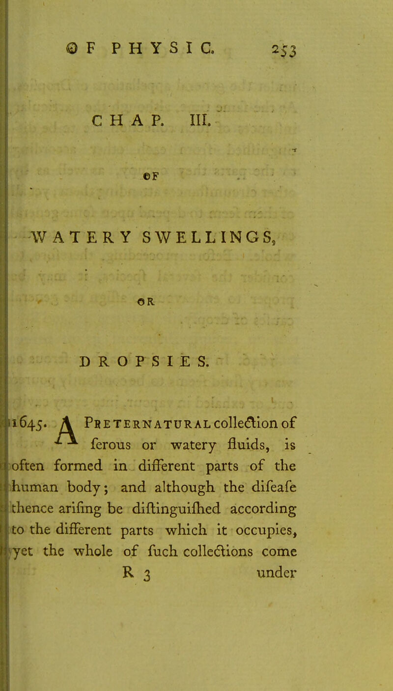 CHAP. III. CF WATERY SWELLINGS, OR DROPSIES. 1645. \ Preternatural collection of ^ ferous or watery fluids, is often formed in different parts of the human body; and although the difeafe thence arifing be diflinguilhed according to the different parts which it occupies, yet the whole of fuch collections come R 3 under