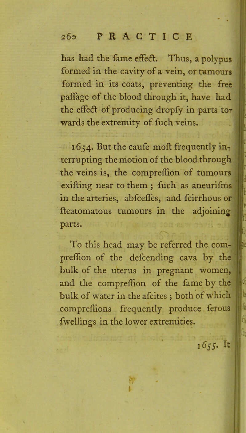 has had the fame effect. Thus, a polypus formed in the cavity of a vein, or tumours formed in its coats, preventing the free paflage of the blood through it, have had the effect of producing dropfy in parts to- wards the extremity of fuch veins. 1654. But the caufe moft frequently in- terrupting the motion of the blood through the veins is, the comprerTion of tumours exifling near to them ; fuch as aneurifms in the arteries, abfceffes, and fcirrhous or fteatomatous tumours in the adjoining parts. To this head may be referred the com= prefhon of the defcending cava by the bulk of the uterus in pregnant women, and the comprefTion of the fame by the bulk of water in the afcites ; both of which compreflions frequently produce ferous fwellings in the lower extremities. 1655. It