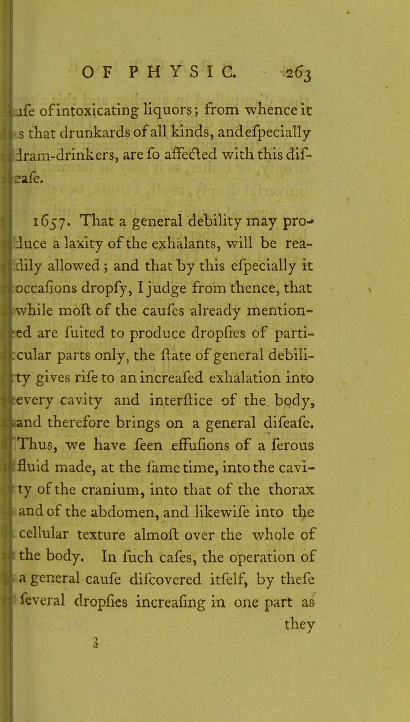 afe of intoxicating liquors; from whence it .s that drunkards of all kinds, andefpecially iram-drinkers, are fo afFedled with this dif- eafe. 1657. That a general debility may pro- duce a laxity of the exhalants, will be rea- dily allowed; and that by this efpecially it occafions dropfy, I judge from thence, that while moft of the caufes already mention- ed are fuited to produce dropfies of parti- cular parts only, the rlate of general debili- ty gives rife to an increafed exhalation into every cavity and interftice of the body, and therefore brings on a general difeafe. Thus, we have feen effufions of a ferous fluid made, at the fame time, into the cavi- ty of the cranium, into that of the thorax and of the abdomen, and likewife into the cellular texture almoft over the whole of the body. In fuch cafes, the operation of a general caufe difcovered itfelf, by thefe feveral dropfies increaiing in one part as they