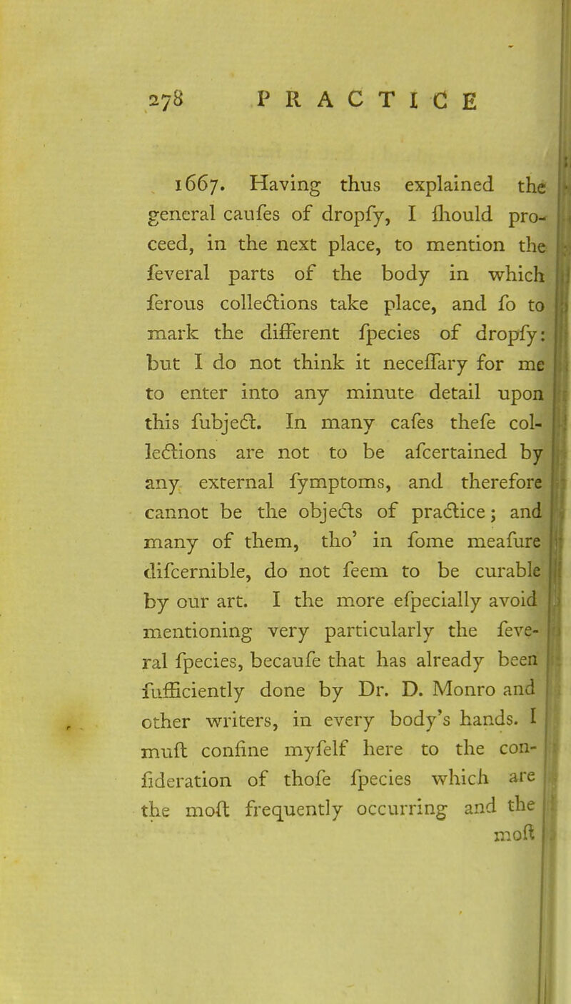 1667. Having thus explained the general caufes of dropfy, I fhould pro- ceed, in the next place, to mention the feveral parts of the body in which ferous collections take place, and fo to mark the different fpecies of dropfy: but I do not think it neceffary for me to enter into any minute detail upon this fubject. In many cafes thefe col- lections are not to be afcertained by any external fymptoms, and therefore cannot be the objects of practice; and many of them, tho' in fome meafure difcernible, do not feem to be curable by our art. I the more efpecially avoid mentioning very particularly the feve- | ral fpecies, becaufe that has already been fiifficiently done by Dr. D. Monro and other writers, in every body's hands. I j muft confine myfelf here to the con- fideration of thofe fpecies which are the mod frequently occurring and the ! mod