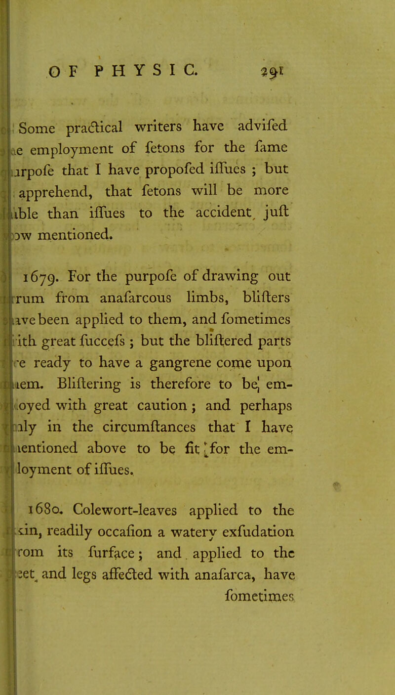 Some practical writers have advifed ie employment of fetons for the fame jrpofe that I have propofed iflues ; but apprehend, that fetons will be more ible than nTues to the accident, juft ow mentioned. 1679. For the purpofe of drawing out rum from anafarcous limbs, blifters ivebeen applied to them, and fometimes : ith great fuccefs ; but the bliftered parts re ready to have a gangrene come upon lem. Bliftering is therefore to be| em- oyed with great caution; and perhaps ily in the circumftances that I have lentioned above to be fit [ for the em- loyment of nTues. 1680. Cole wort-leaves applied to the un, readily occafion a watery exfudation i rom its furface; and applied to the zet^ and legs affec*led with anafarca, have fometimes