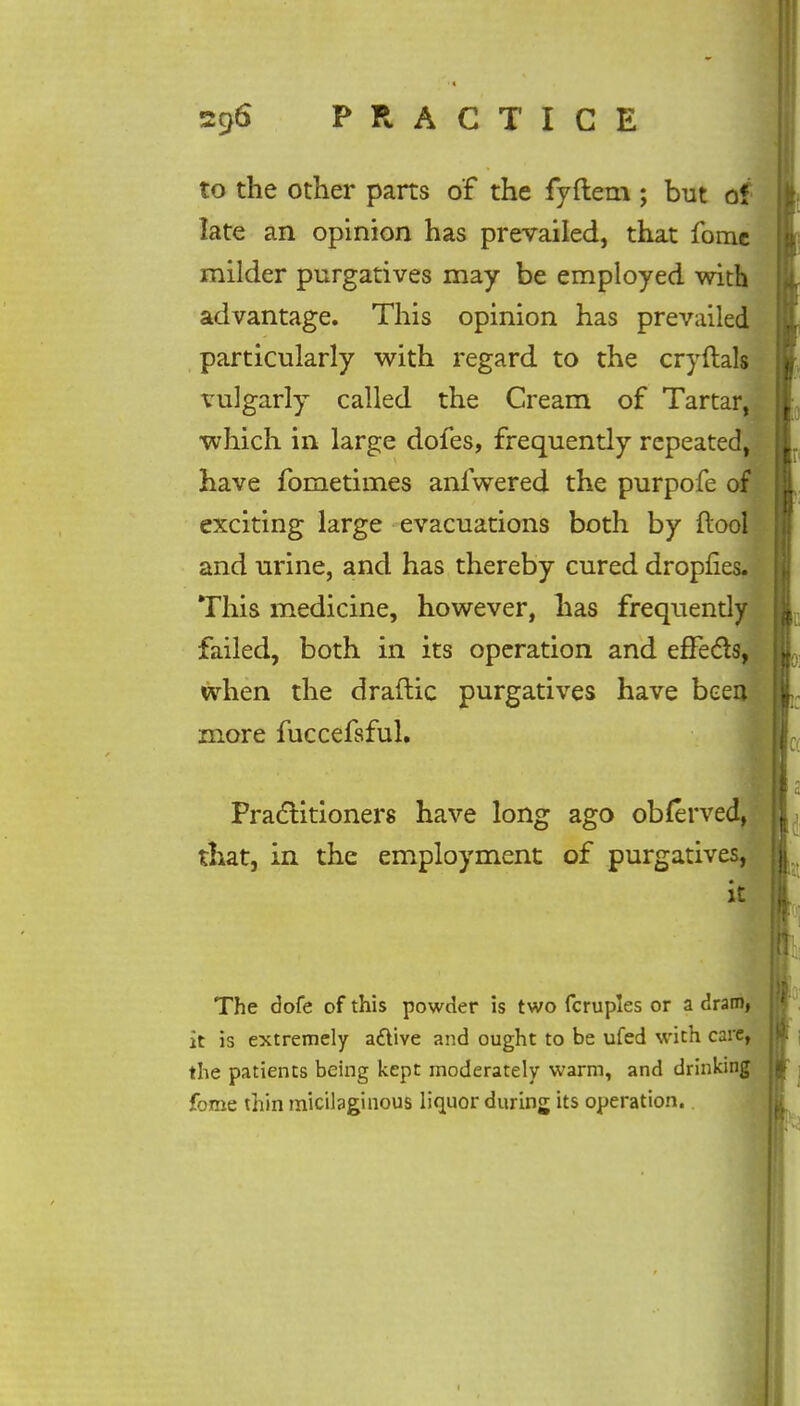 to the other parts of the fyftem ; but of late an opinion has prevailed, that fome milder purgatives may be employed with advantage. This opinion has prevailed particularly with regard to the cryftals vulgarly called the Cream of Tartar, which in large dofes, frequently repeated, have fometimes anlwered the purpofe of exciting large evacuations both by ftool and urine, and has thereby cured dropfies. This medicine, however, has frequently failed, both in its operation and effects, when the draftic purgatives have beeo more fuccefsful. Practitioners have long ago obferved, that, in the employment of purgatives, it The dofe of this powder is two fcruples or a dram, it is extremely aftive and ought to be ufed with care, the patients being kept moderately warm, and drinking fome thin micilaginous liquor during its operation.