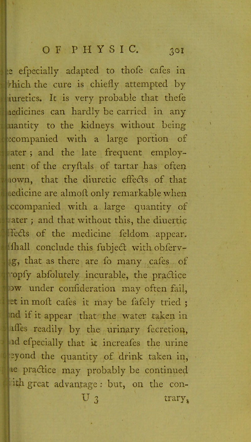 z efpecially adapted to thofe cafes in diich the cure is chiefly attempted by iuretics. It is very probable that thefe ledicines can hardly be carried in any uantity to the kidneys without being ixompanied with a large portion of ater ; and the late frequent employ- Lent of the cryftals of tartar has often 10wn, that the diuretic effects of that medicine are almoft only remarkable when ccompanied with a large quantity of ater ; and that without this, the diuertic Feels of the medicine feldom appear, ifhall conclude this fubject with obferv- ;..g, that as there are fo many cafes of •opfy abfolutely incurable, the practice 3W under confideration may often fail, st in mofl cafes it may be fafely tried ; nd if it appear that the water taken in nTes readily by the urinary fecretion, nd efpecially that k increafes the urine |3yond the quantity of drink taken in, ie practice may probably be continued ith great advantage : but, on the con- U 3 trary^