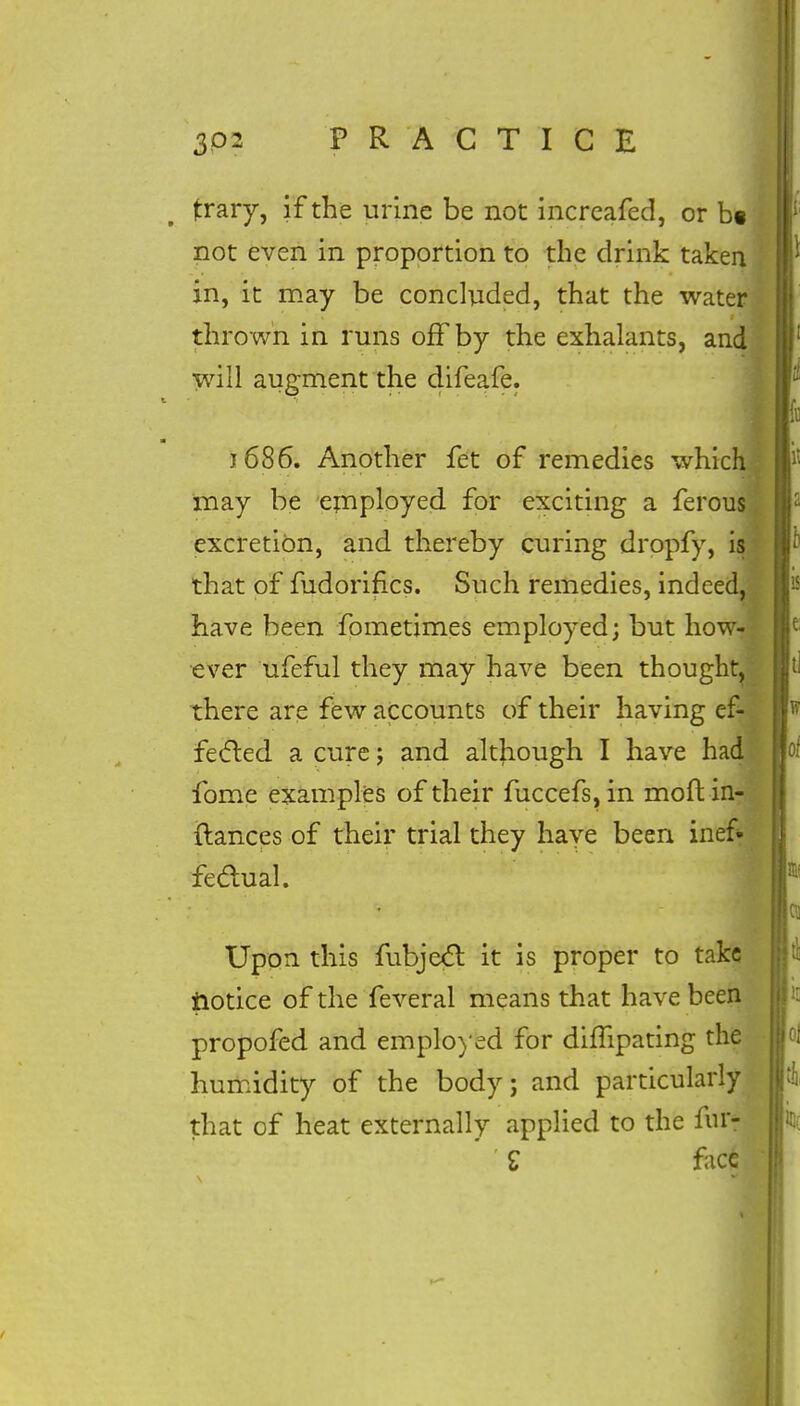 Ifcrary, if the urine be not increafed, or b« not even in proportion to the drink taken in, it may be concluded, that the water thrown in runs off by the exhalants, and will augment the difeafe. 1686. Another fet of remedies which may be employed for exciting a ferous excretion, and thereby curing dropfy, is that of fudorifics. Such remedies, indeed, have been fometimes employed; but how- ever ufeful they may have been thought, there are few accounts of their having ef- fected a cure ; and although I have had fome examples of their fuccefs, in moft in- ftances of their trial they have been inef- fectual. Upon this fubjexfl it is proper to take iiotice of the feveral means that have been propofed and employed for difhpating the humidity of the body; and particularly that of heat externally applied to the fur- ' £ face