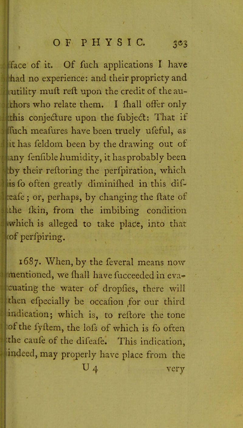 face of it. Of fuch applications I have (had no experience: and their propriety and utility mull reft upon the credit of the au- thors who relate them. I mail offer only this conjecture upon the fubjecl:: That if ' fuch meafures have been truely ufeful, as it has feldom been by the drawing out of any fenfible humidity, it has probably been by their reftoring the perfpiration, which is fo often greatly diminifhed in this dif- eafe ; or, perhaps, by changing the ftate of the fkin, from the imbibing condition which is alleged to take place, into that of perfpiring. 1687. When, by the feveral means now mentioned, we {hall have fucceeded in eta* cuating the water of dropfies, there will then efpecially be occalion kfor our third indication; which is, to reftore the tone of the fyftem, the lofs of which is fo often the caufe of the difeafe. This indication, indeed, may properly have place from the U 4 very