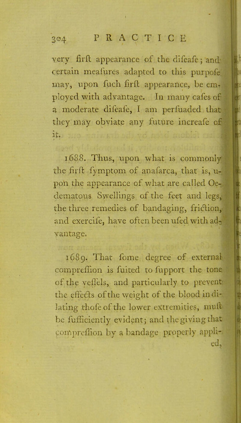 304 PRACTICE very firfl appearance of the difeafe; and* certain meafures adapted to this purpofe. may., upon fuch firft appearance, be em- ployed with advantage. In many cafes of j a moderate difeafe, I am perfuaded that they may obviate any future increafe of it, 1688. Thus, upon what is commonlyI the firft fymptom of anafarca, that is, u- pon the appearance of what are called Oe- dematous Swellings of the feet and legs,- j the three remedies of bandaging, friction, and exercife, have often been ufed with ad-3 j vantage. 1689. That fome degree of external- compremon is fuited to fupport the tone of the veflels, and particularly to prevent: the effects of the weight of the blood in di- lating thofeofthe lower extremities, mulV be fufnciently evident; and the giving that ComprefTion by a bandage properly appli-. ed