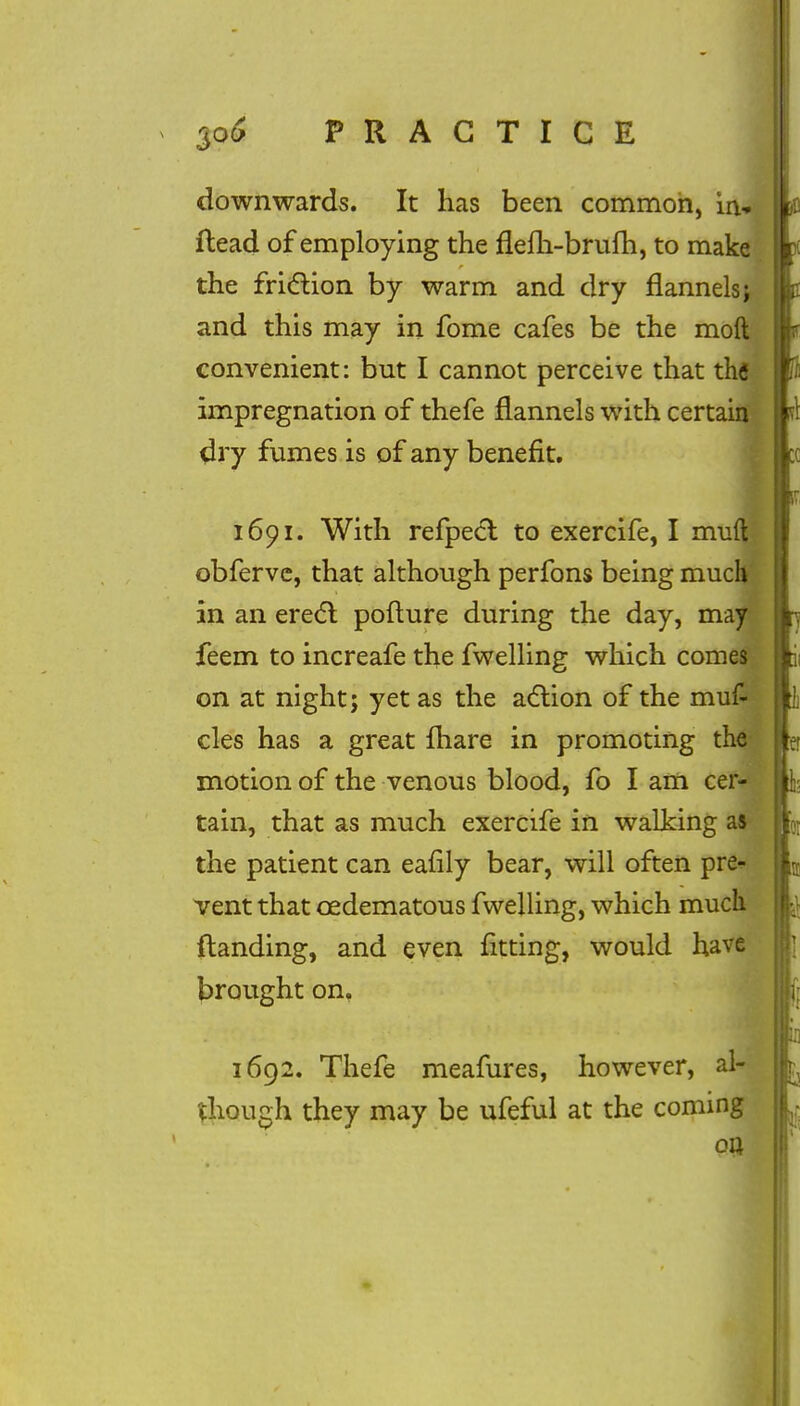 downwards. It has been common, in, {lead of employing the flem-brum, to make the friction by warm and dry flannels j and this may in fome cafes be the moft convenient: but I cannot perceive that the impregnation of thefe flannels with certain dry fumes is of any benefit. 16pi. With refpect to exercife, I mud obferve, that although perfons being much in an erect pofture during the day, may feem to increafe the fwelling which comes on at night; yet as the action of the muf- cles has a great {hare in promoting the motion of the venous blood, fo I am cer- tain, that as much exercife in walking as the patient can eafily bear, will often pre- vent that cedematous fwelling, which much {landing, and even fitting, would have brought on. 1692. Thefe meafures, however, al- though they may be ufeful at the coming on