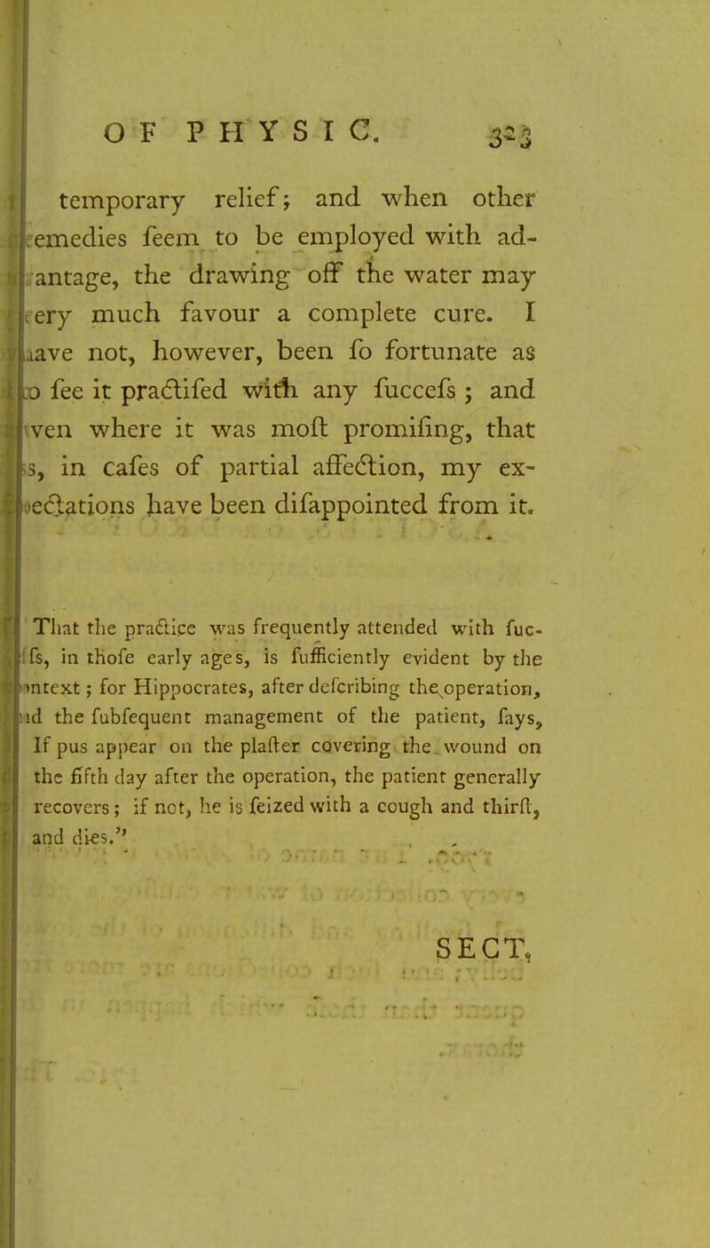 3-3 temporary relief; and when other (remedies feem to be employed with ad- antage, the drawing off the water may tery much favour a complete cure. I aave not, however, been fo fortunate as :o fee it practifed With any fuccefs ; and wen where it was moft promifing, that 3, in cafes of partial affection, my ex- oeclations have been difappointed from it. That the practice was frequently attended with fuc- fs, in thofe early ages, is fufficiently evident by the mtext; for Hippocrates, after defcribing the^operation, id the fubfequent management of the patient, fays, If pus appear on the plafter covering the wound on the fifth day after the operation, the patient generally recovers; if not, he is feized with a cough and thirfl, and dies.'' SECT,