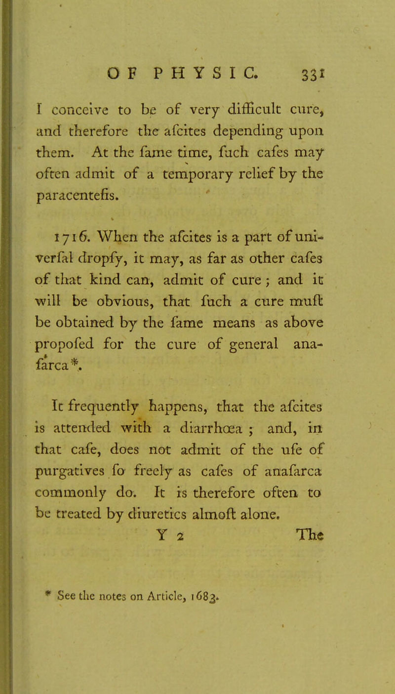 T conceive to be of very difficult cure, and therefore the afcites depending upon them. At the fame time, fuch cafes may often admit of a temporary relief by the paracentetic. 1716. When the afcites is a part of uni- verfal dropfy, it may, as far as other cafes of that kind can, admit of cure ; and it will be obvious, that fuch a cure mud: be obtained by the fame means as above propofed for the cure of general ana- farca*. It frequently happens, that the afcites is attended with a diarrhoea ; and, in that cafe, does not admit of the ufe of purgatives fo freely as cafes of anafarca commonly do. It is therefore often to be treated by diuretics almoft alone. Y 2 The * See the notes on Article, 1683.