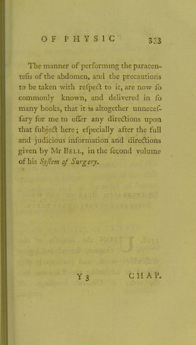 The manner of performing the paracen- tetic of the abdomen, and the precautions to be taken with refpect to it, are now fo commonly known, and delivered in fo many books, that it i6 altogether unnecef- fary for me to offer any directions upon that fubject here; efpecially after the full and judicious information and directions given by Mr Bell, in the fecond volume of his Syjlem of Surgery. CHAP