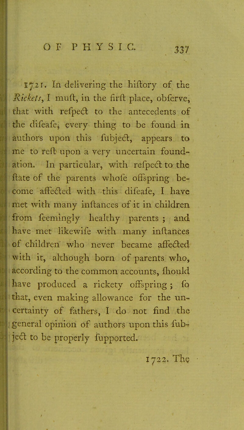 572 r. In delivering the hiftory of the Rickets, I miift, in the fir ft place, obferve, that with refpect to the antecedents of the difeafej every thing to be found in authors upon this fubjecl:, appears to me to reft upon a very uncertain found- ation. In particular, with refpecl to the ftate of the parents whofe offspring be- come affected with this difeafe, I have met with many inftances of it in children from feemingly healthy parents ; and have met likewife with many inftances of children who never became affected with it, although born of parents who, according to the common accounts, fhould have produced a rickety offspring; fo that, even making allowance for the urn* certainty of fathers, I do not find the j general opinion of authors upon this fub^ ject to be properly iupported. 1722. The