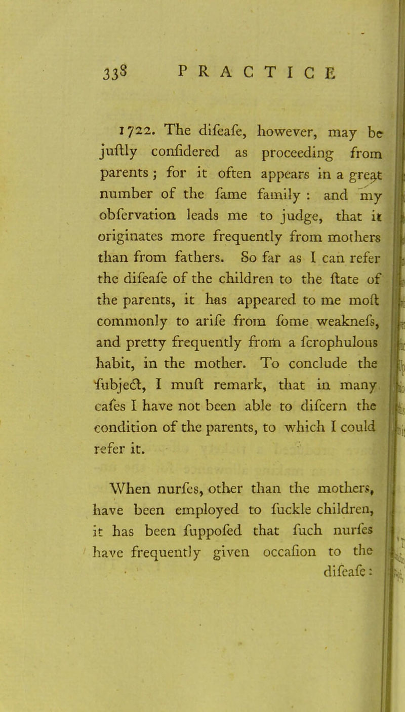 1722. The difeafe, however, may be juftly confidered as proceeding from parents ; for it often appears in a great number of the fame family : and my obfervation leads me to judge, that it originates more frequently from mothers than from fathers. So far as I can refer the difeafe of the children to the ftate of the parents, it has appeared to me mod commonly to arife from fome weaknefs, and pretty frequently from a fcrophulous habit, in the mother. To conclude the fubject, I muft remark, that in many cafes I have not been able to difcern the condition of the parents, to which I could refer it. When nurfes, other than the mothers, have been employed to fuckle children, it has been fuppofed that fuch nurfes have frequently given occafion to the difeafe: