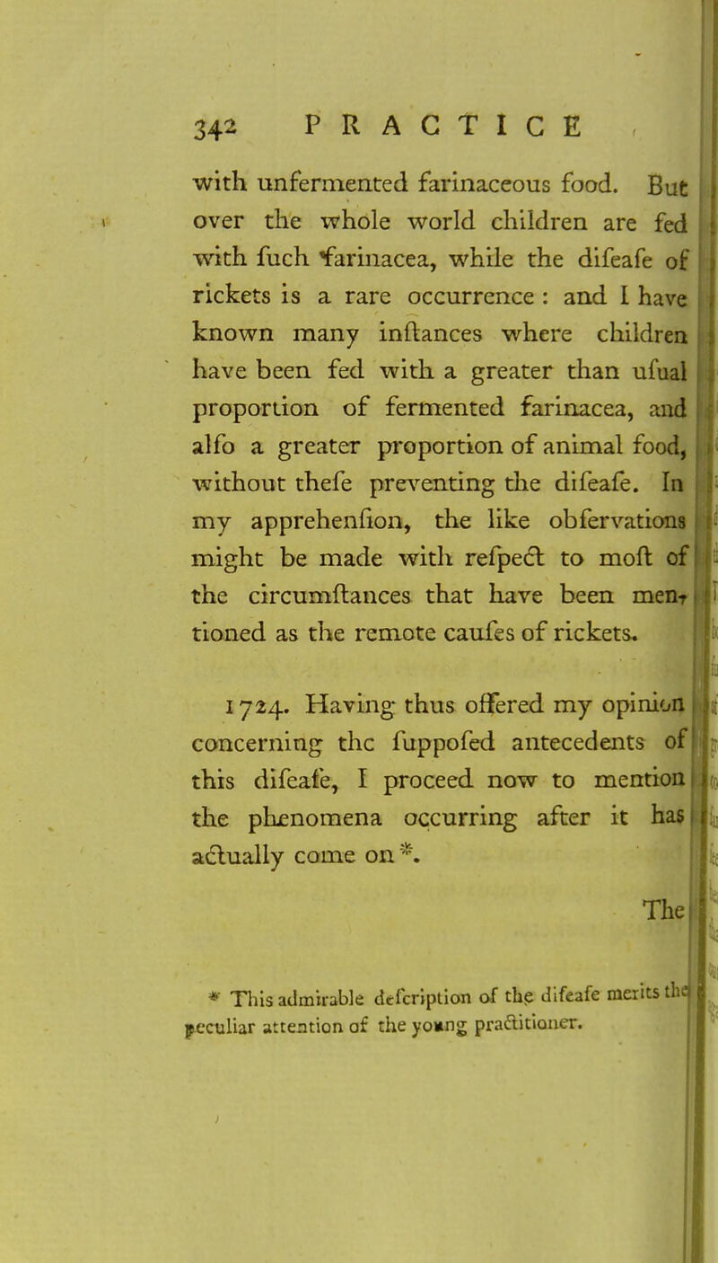 with unfermented farinaceous food. But over the whole world children are fed with fuch *farinacea, while the difeafe of rickets is a rare occurrence : and I have known many inflances where children have been fed with a greater than ufual proportion of fermented farinacea, and alfo a greater proportion of animal food, without thefe preventing the difeafe. In my apprehenfion, the like obfervations might be made with refpect to moft of the circumftances that have been menT tioned as the remote caufes of rickets. 1724. Having thus offered my opinion concerning the fuppofed antecedents of this difeafe, I proceed now to mention the phenomena occurring after it has actually come on *. The * This admirable defcription of the difeafe merits the peculiar attention of the yo*ng practitioner.