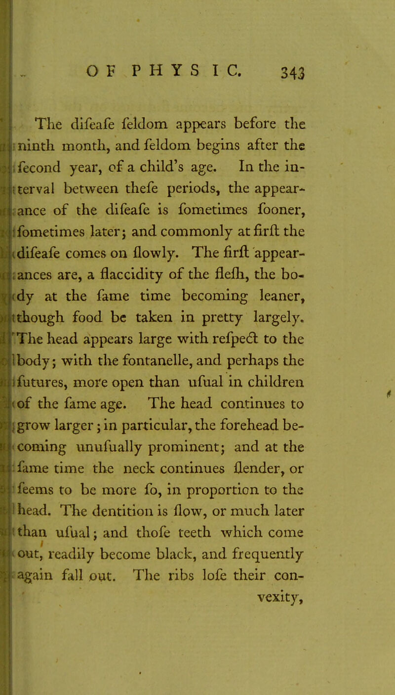 The difeafe feldom appears before the ninth month, and feldom begins after the fecond year, of a child's age. In the in- terval between thefe periods, the appear- ance of the difeafe is fometimes fooner, fometimes later j and commonly atfirft the difeafe comes on flowly. The firft appear- ances are, a flaccidity of the flefh, the bo- dy at the fame time becoming leaner, though food be taken in pretty largely. The head appears large with refpect to the body; with the fontanelle, and perhaps the futures, more open than ufual in children of the fame age. The head continues to grow larger; in particular, the forehead be- coming unufually prominent j and at the fame time the neck continues llender, or feems to be more fo, in proportion to the head. The dentition is flow, or much later than ufual; and thofe teeth which come out, readily become black, and frequently again fall out. The ribs lofe their con- vexity,