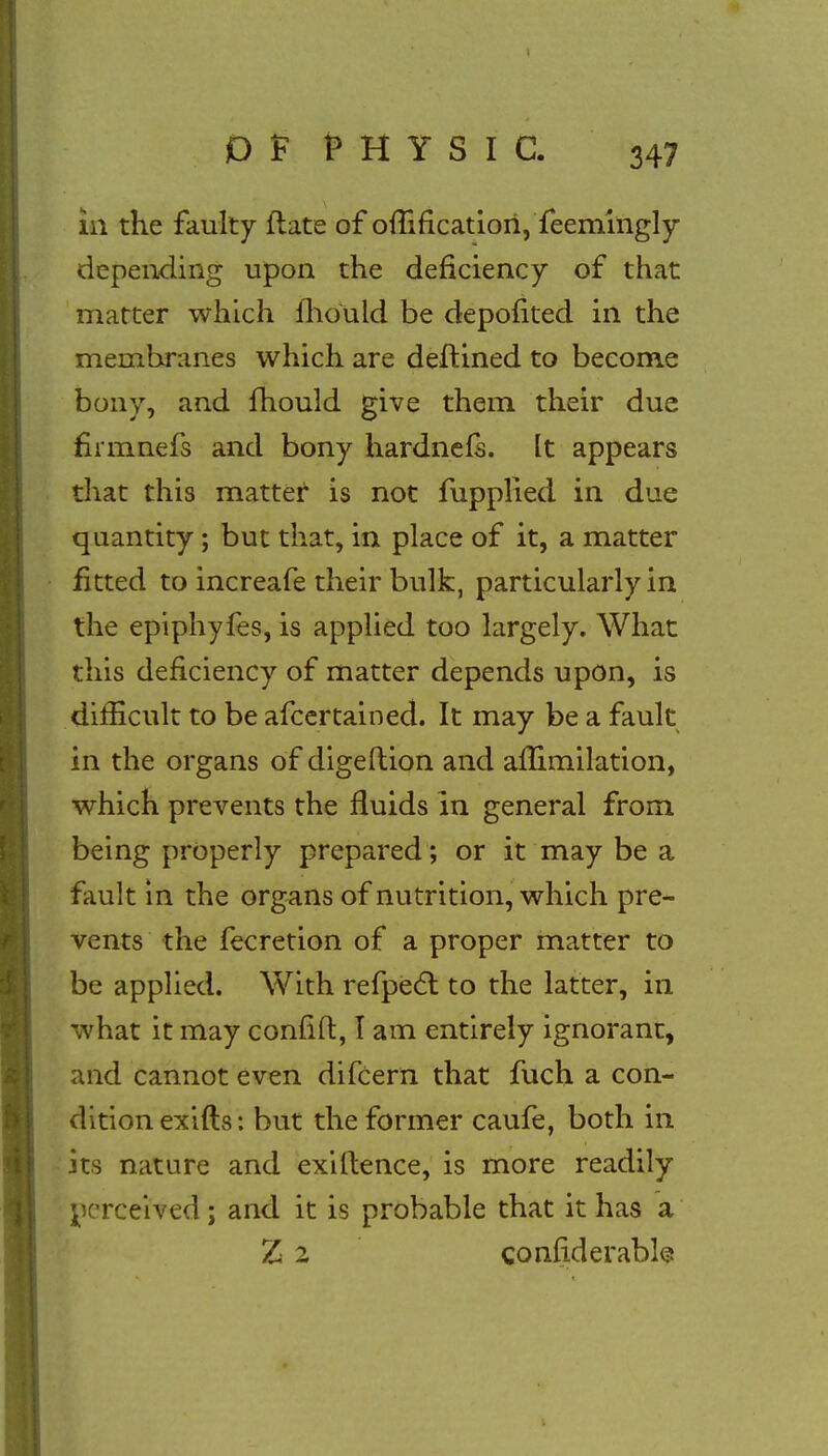 in the faulty date of omfication, feemingly depending upon the deficiency of that matter which mould be depofited in the membranes which are deftined to become bony, and mould give them their due fnmnefs and bony hardnefs. It appears that this matter is not fupplied in due quantity; but that, in place of it, a matter fitted to increafe their bulk, particularly in the epiphyfes, is applied too largely. What this deficiency of matter depends upon, is difficult to be afcertained. It may be a fault in the organs of digeftion and ammilation, which prevents the fluids In general from being properly prepared; or it may be a fault in the organs of nutrition, which pre- vents the fecretion of a proper matter to be applied. With refpect to the latter, in what it may confift, I am entirely ignorant, and cannot even difcern that fuch a con- dition exifts: but the former caufe, both in its nature and exiflience, is more readily perceived; and it is probable that it has a Z 2 confiderabls