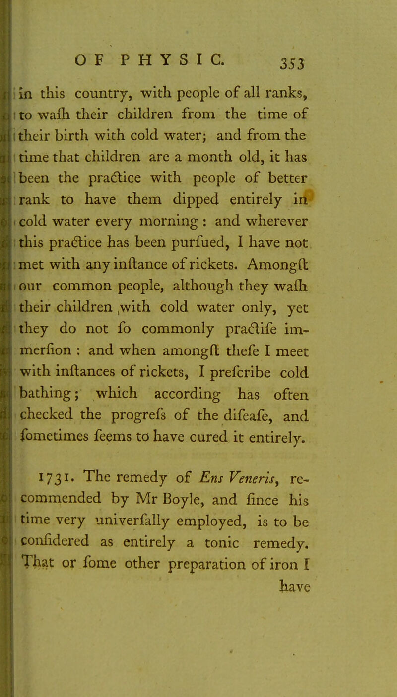 in this country, with people of all ranks, to warn their children from the time of their birth with cold water; and from the time that children are a month old, it has been the practice with people of better rank to have them dipped entirely in cold water every morning : and wherever this practice has been purfued, I have not met with any inftance of rickets. Amongft our common people, although they wafli their children with cold water only, yet they do not fo commonly practife im- merfion : and when amongft thefe I meet with inftances of rickets, I prefcribe cold bathing; which according has often checked the progrefs of the difeafe, and fometimes feems to have cured it entirely. 1731. The remedy of Ens Veneris, re- commended by Mr Boyle, and fince his time very univerfally employed, is to be conhdered as entirely a tonic remedy. That or fome other preparation of iron I have #