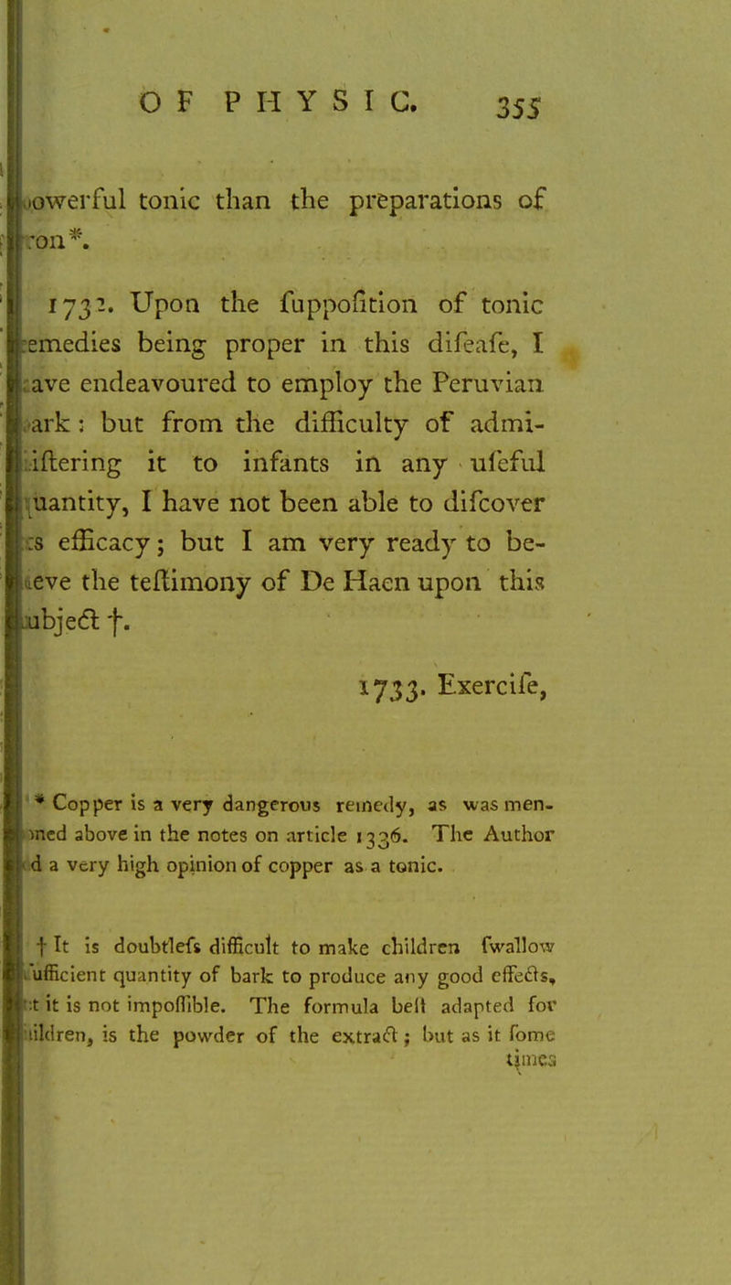 owerful tonic than the preparations of ,011 *. 1732. Upon the fuppofition of tonic emedies being proper in this difeafe, I ave endeavoured to employ the Peruvian ark: but from the difficulty of admi- iftering it to infants in any ufeful quantity, I have not been able to difcover :s efficacy; but I am very ready to be- aeve the teftimony of De Haen upon this bjecl: f. 1733. Exercife, * Copper is a very dangerous remedy, as was men- ned above in the notes on article 1336. The Author a very high opinion of copper as a tonic. f It is doubtlefs difficult to make children fwallow ufficient quantity of bark to produce any good effecls, :t it is not impoflible. The formula belt adapted for tildren, is the powder of the extract; but as it fome turned