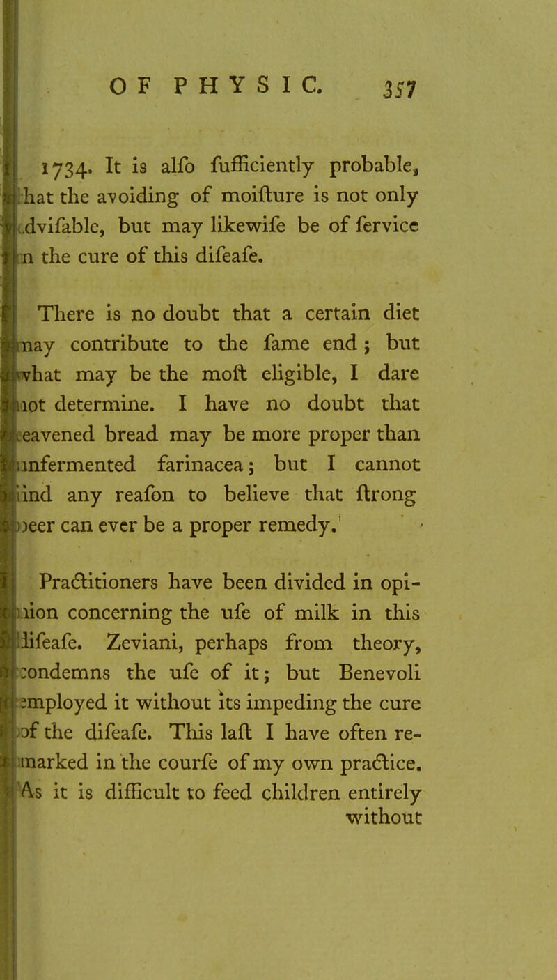 1734. It is alfo fufficiently probable, hat the avoiding of moifture is not only dvifable, but may likewife be of fervice the cure of this difeafe. There is no doubt that a certain diet ay contribute to the fame end; but hat may be the moft eligible, I dare ot determine. I have no doubt that eavened bread may be more proper than nfermented farinacea; but I cannot ind any reafon to believe that ftrong )eer can ever be a proper remedy.' Practitioners have been divided in opi- nion concerning the ufe of milk in this Teafe. Zeviani, perhaps from theory, ondemns the ufe of it; but Benevoli mployed it without its impeding the cure f the difeafe. This laft I have often re- narked in the courfe of my own practice. s it is difficult to feed children entirely without