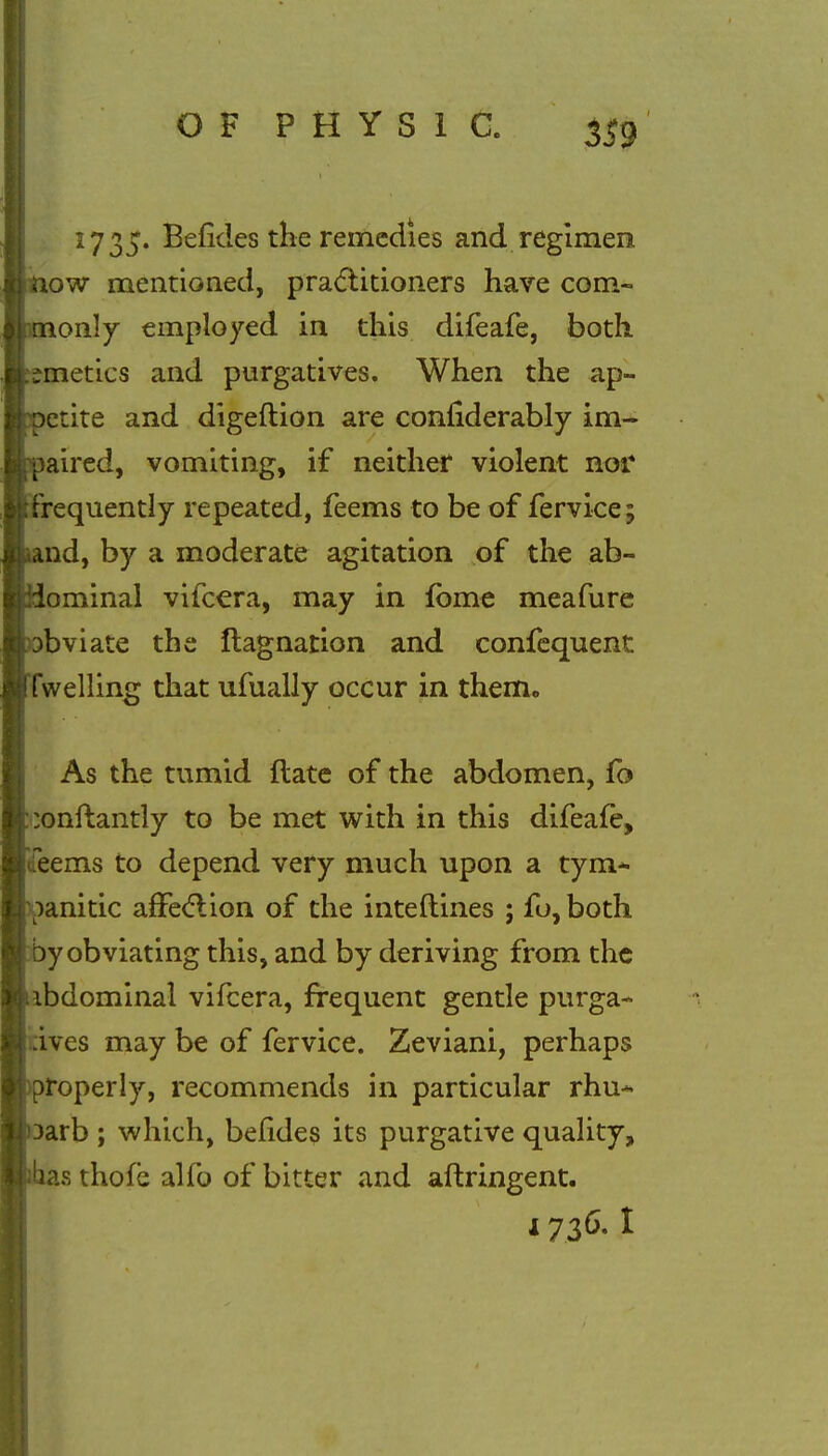 3S9 17 35. Befides the remedies and regimen ow mentioned, practitioners have corn- only employed in this difeafe, both ;metics and purgatives. When the ap~ etite and digeftion are confiderably im- aired, vomiting, if neither violent nor .requently repeated, feems to be of fervice; nd, by a moderate agitation of the ab- ominal vifcera, may in fbme meafure bviate the flagnation and confequent fwelling that ufually occur in them. As the tumid ftate of the abdomen, fo ;onftantly to be met with in this difeafe, deems to depend very much upon a tym- panitic affection of the interlines ; fo, both by obviating this, and by deriving from the ibdominal vifcera, frequent gentle purga- ives may be of fervice. Zeviani, perhaps properly, recommends in particular rhu* arb ; which, befides its purgative quality, s thofe alfo of bitter and aftringent.