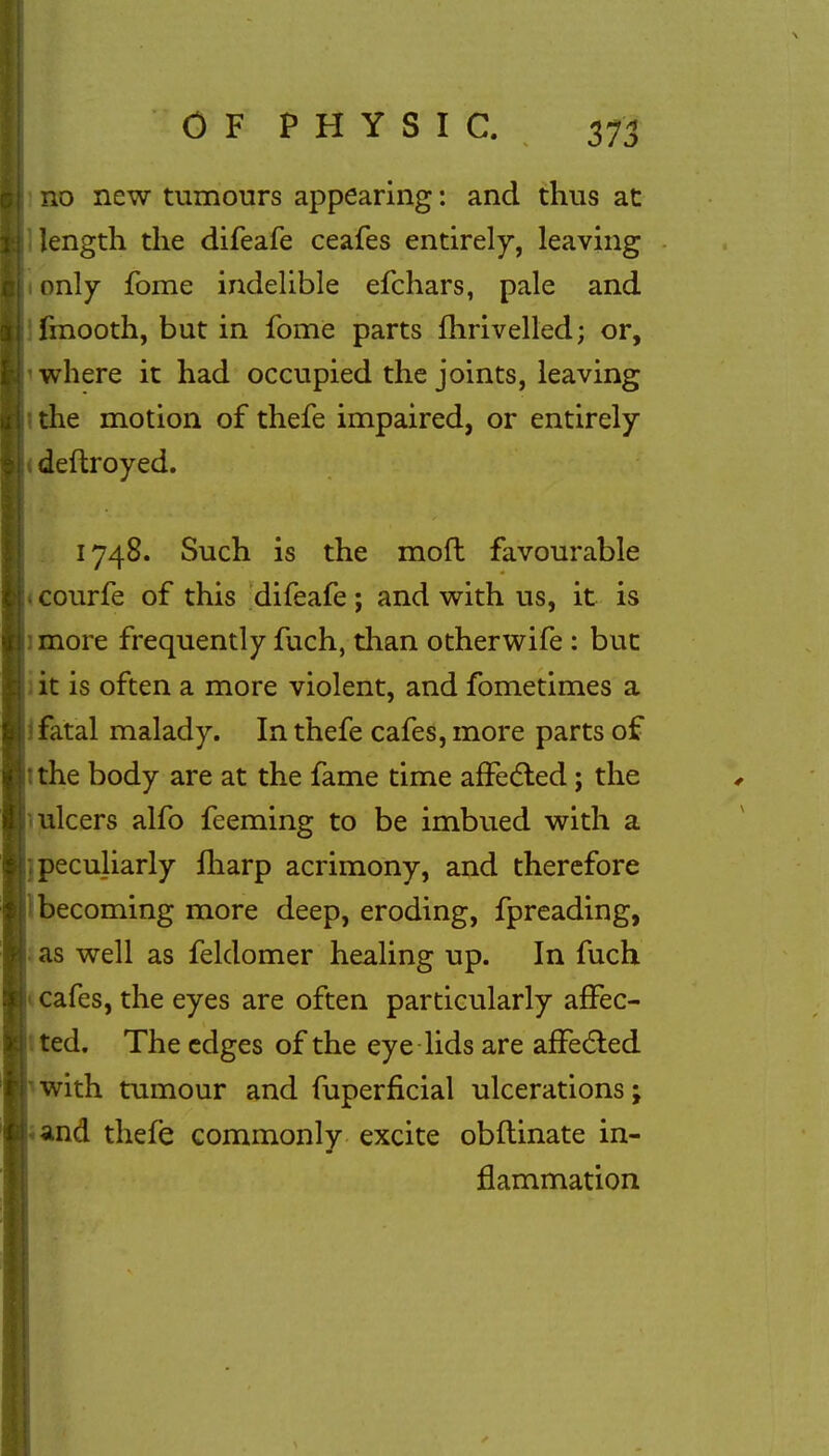 no new tumours appearing: and thus at length the difeafe ceafes entirely, leaving only fome indelible efchars, pale and fmooth, but in fome parts fhrivelled; or, ■ where it had occupied the joints, leaving the motion of thefe impaired, or entirely (deftroyed. 1748. Such is the mofl favourable 1 courfe of this difeafe; and with us, it is more frequently fuch, than other wife : but it is often a more violent, and fometimes a ? fatal malady. In thefe cafes, more parts of the body are at the fame time affected; the ulcers alfo feeming to be imbued with a peculiarly fharp acrimony, and therefore becoming more deep, eroding, fpreading, as well as feldomer healing up. In fuch cafes, the eyes are often particularly affec- ted. The edges of the eye lids are affected with tumour and fuperficial ulcerations; and thefe commonly excite obflinate in- flammation